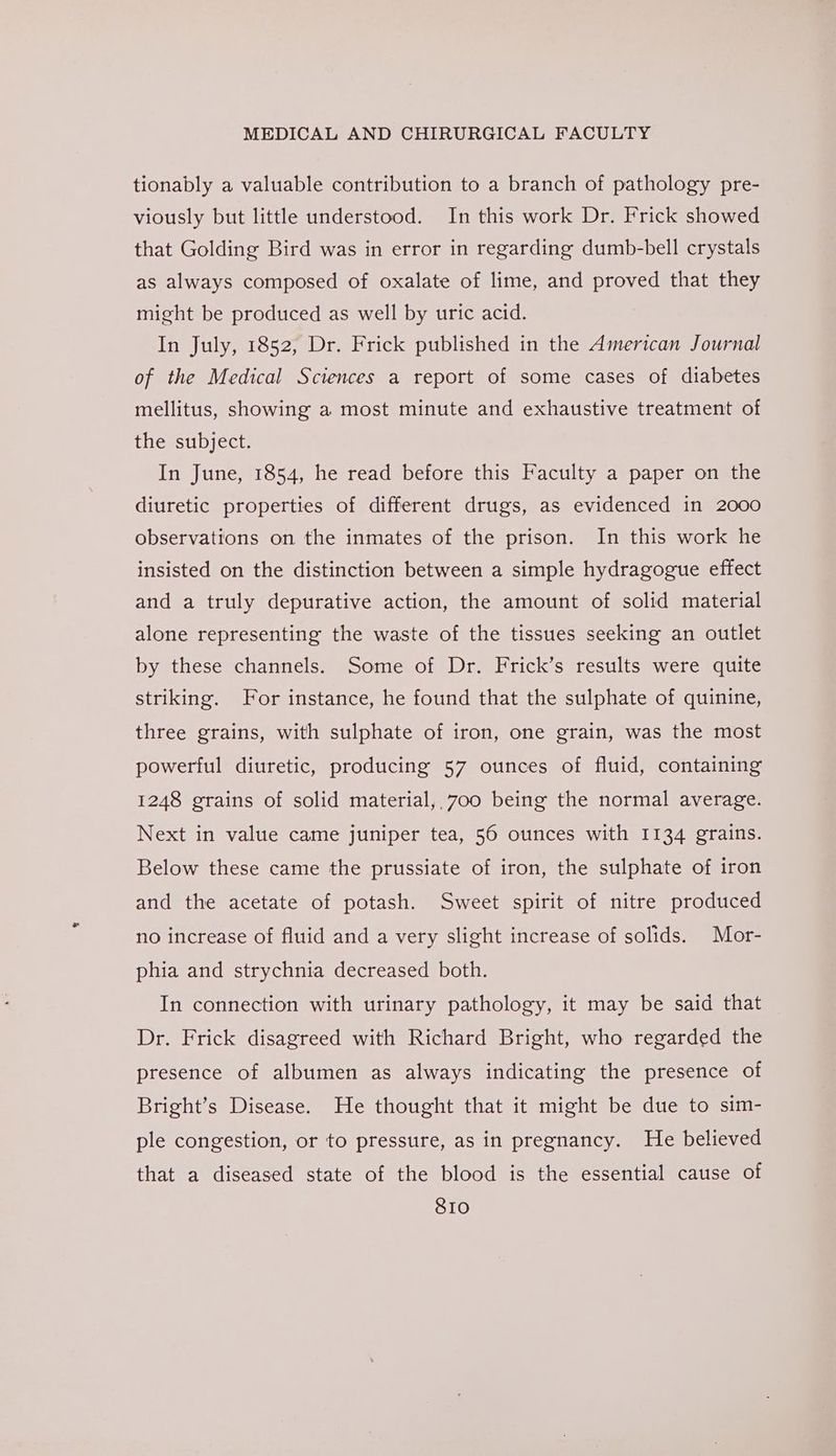 tionably a valuable contribution to a branch of pathology pre- viously but little understood. In this work Dr. Frick showed that Golding Bird was in error in regarding dumb-bell crystals as always composed of oxalate of lime, and proved that they might be produced as well by uric acid. In July, 1852, Dr. Frick published in the American Journal of the Medical Sciences a report of some cases of diabetes mellitus, showing a most minute and exhaustive treatment of the subject. In June, 1854, he read before this Faculty a paper on the diuretic properties of different drugs, as evidenced in 2000 observations on the inmates of the prison. In this work he insisted on the distinction between a simple hydragogue effect and a truly depurative action, the amount of solid material alone representing the waste of the tissues seeking an outlet by these channels. Some of Dr. Frick’s results were quite striking. For instance, he found that the sulphate of quinine, three grains, with sulphate of iron, one grain, was the most powerful diuretic, producing 57 ounces of fluid, containing 1248 grains of solid material, 700 being the normal average. Next in value came juniper tea, 56 ounces with 1134 grains. Below these came the prussiate of iron, the sulphate of iron and the acetate of potash. Sweet spirit of nitre produced no increase of fluid and a very slight increase of solids. Mor- phia and strychnia decreased both. In connection with urinary pathology, it may be said that Dr. Frick disagreed with Richard Bright, who regarded the presence of albumen as always indicating the presence of Bright’s Disease. He thought that it might be due to sim- ple congestion, or to pressure, as in pregnancy. He believed that a diseased state of the blood is the essential cause of