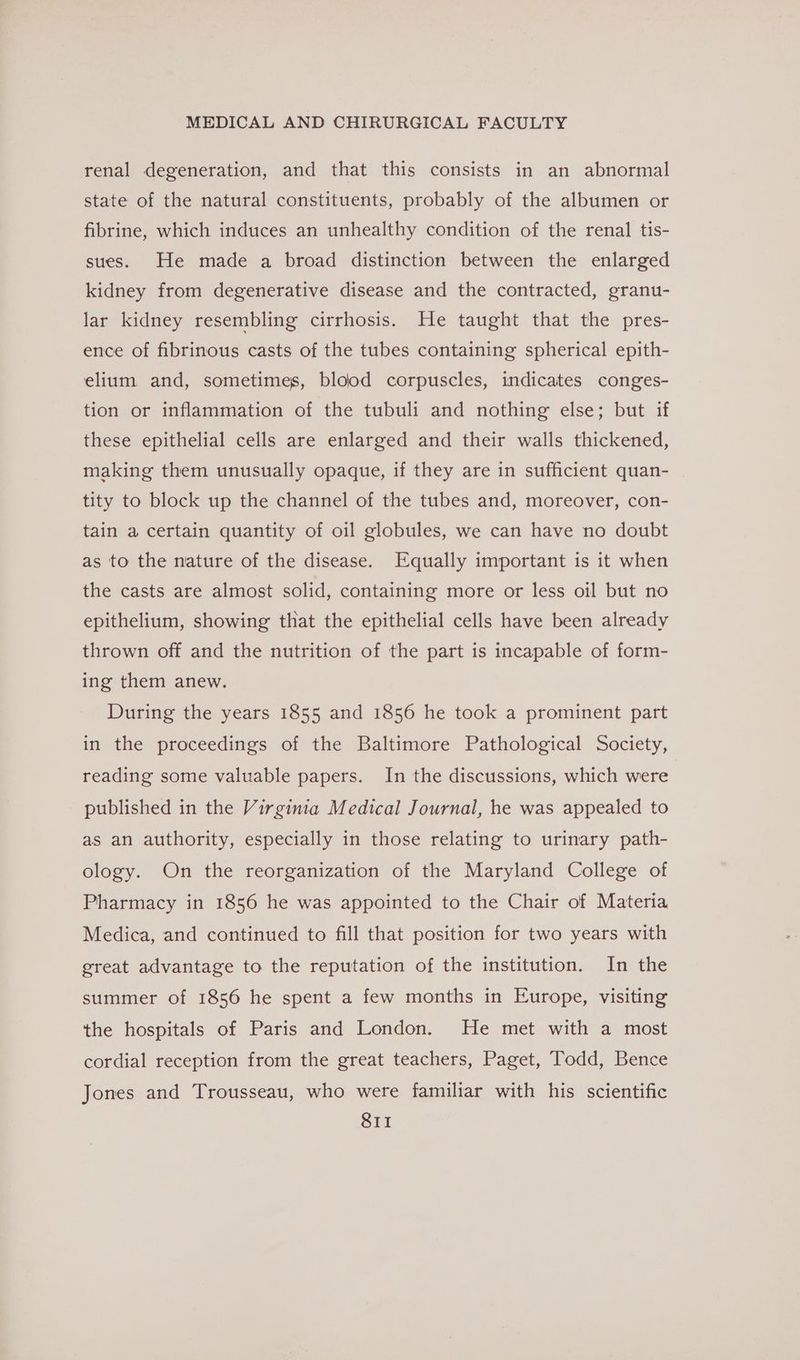 renal degeneration, and that this consists in an abnormal state of the natural constituents, probably of the albumen or fibrine, which induces an unhealthy condition of the renal tis- sues. He made a broad distinction between the enlarged kidney from degenerative disease and the contracted, granu- lar kidney resembling cirrhosis. He taught that the pres- ence of fibrinous casts of the tubes containing spherical epith- elium and, sometimes, blood corpuscles, indicates conges- tion or inflammation of the tubuli and nothing else; but if these epithelial cells are enlarged and their walls thickened, making them unusually opaque, if they are in sufficient quan- tity to block up the channel of the tubes and, moreover, con- tain a certain quantity of oil globules, we can have no doubt as to the nature of the disease. Equally important is it when the casts are almost solid, containing more or less oil but no epithelium, showing that the epithelial cells have been already thrown off and the nutrition of the part is incapable of form- ing them anew. During the years 1855 and 1856 he took a prominent part in the proceedings of the Baltimore Pathological Society, reading some valuable papers. In the discussions, which were published in the Virginia Medical Journal, he was appealed to as an authority, especially in those relating to urinary path- ology. On the reorganization of the Maryland College of Pharmacy in 1856 he was appointed to the Chair of Materia Medica, and continued to fill that position for two years with great advantage to the reputation of the institution. In the summer of 1856 he spent a few months in Europe, visiting the hospitals of Paris and London. He met with a most cordial reception from the great teachers, Paget, Todd, Bence Jones and Trousseau, who were familiar with his scientific SII