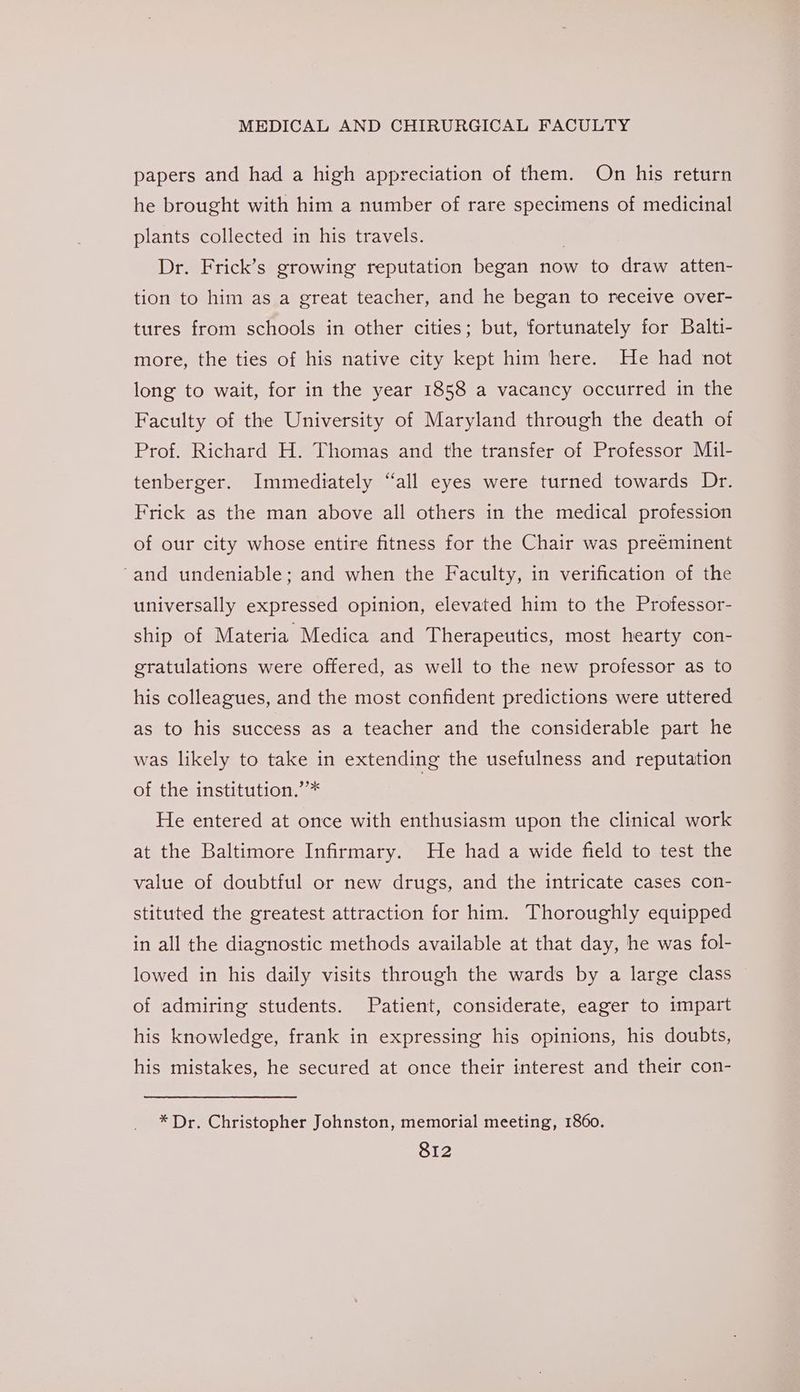 papers and had a high appreciation of them. On his return he brought with him a number of rare specimens of medicinal plants collected in his travels. | Dr. Frick’s growing reputation began now to draw atten- tion to him as a great teacher, and he began to receive over- tures from schools in other cities; but, fortunately for Balti- more, the ties of his native city kept him here. He had not long to wait, for in the year 1858 a vacancy occurred in the Faculty of the University of Maryland through the death of Prof. Richard H. Thomas and the transfer of Professor Mil- tenberger. Immediately “all eyes were turned towards Dr. Frick as the man above all others in the medical profession of our city whose entire fitness for the Chair was preeminent ‘and undeniable; and when the Faculty, in verification of the universally expressed opinion, elevated him to the Professor- ship of Materia Medica and Therapeutics, most hearty con- gratulations were offered, as well to the new professor as to his colleagues, and the most confident predictions were uttered as to his success as a teacher and the considerable part he was likely to take in extending the usefulness and reputation of the institution.’’* He entered at once with enthusiasm upon the clinical work at the Baltimore Infirmary. He had a wide field to test the value of doubtful or new drugs, and the intricate cases con- stituted the greatest attraction for him. Thoroughly equipped in all the diagnostic methods available at that day, he was fol- lowed in his daily visits through the wards by a large class of admiring students. Patient, considerate, eager to impart his knowledge, frank in expressing his opinions, his doubts, his mistakes, he secured at once their interest and their con- * Dr. Christopher Johnston, memorial meeting, 1860.