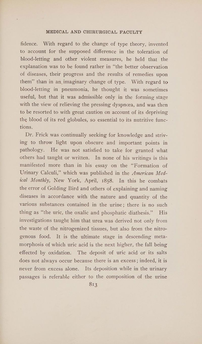 fidence. With regard to the change of type theory, invented to account for the supposed difference in the toleration of blood-letting and other violent measures, he held that the explanation was to be found rather in “the better observation of diseases, their progress and the results of remedies upon them” than in an imaginary change of type. With regard to blood-letting in pneumonia, he thought it was sometimes useful, but that it was admissible only in the forming stage with the view of relieving the pressing dyspnoea, and was then to be resorted to with great caution on account of its depriving the blood of its red globules, so essential to its nutritive func- tions. Dr. Frick was continually seeking for knowledge and striv- ing to throw light upon obscure and important points in pathology. He was not satisfied to take for granted what others had taught or written. In none of his writings is this manifested more than in his essay on the “Formation of Urinary Calculi,’ which was published in the American Med- wcal Monthly, New York, April, 1858. In this he combats the error of Golding Bird and others of explaining and naming diseases in accordance with the nature and quantity of the various substances contained in the urine; there is no such thing as “the uric, the oxalic and phosphatic diathesis.” His investigations taught him that urea was derived not only from the waste of the nitrogenized tissues, but also from the nitro- genous food. It is the ultimate stage in descending meta- morphosis of which uric acid is the next higher, the fall being effected by oxidation. The deposit of uric acid or its salts does not always occur because there is an excess; indeed, it is never from excess alone. Its deposition while in the urinary passages is referable either to the composition of the urine