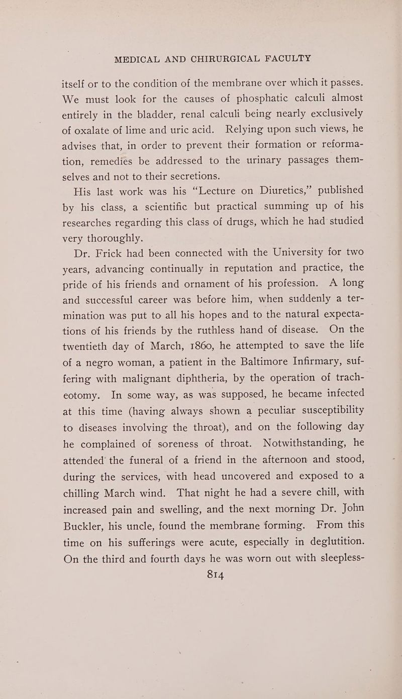 itself or to the condition of the membrane over which it passes. We must look for the causes of phosphatic calculi almost entirely in the bladder, renal calculi being nearly exclusively of oxalate of lime and uric acid. Relying upon such views, he advises that, in order to prevent their formation or reforma- tion, remedies be addressed to the urinary passages them- selves and not to their secretions. His last work was his “Lecture on Diuretics,’ published by his class, a scientific but practical summing up of his researches regarding this class of drugs, which he had studied very thoroughly. Dr. Frick had been connected with the University for two years, advancing continually in reputation and practice, the pride of his friends and ornament of his profession. A long and successful career was before him, when suddenly a ter- mination was put to all his hopes and to the natural expecta- tions of his friends by the ruthless hand of disease. On the twentieth day of March, 1860, he attempted to save the life of a negro woman, a patient in the Baltimore Infirmary, suf- fering with malignant diphtheria, by the operation of trach- eotomy. In some way, as was stipposed, he became infected at this time (having always shown a peculiar susceptibility to diseases involving the throat), and on the following day he complained of soreness of throat. Notwithstanding, he attended’ the funeral of a friend in the afternoon and stood, during the services, with head uncovered and exposed to a chilling March wind. That night he had a severe chill, with increased pain and swelling, and the next morning Dr. John Buckler, his uncle, found the membrane forming. From this time on his sufferings were acute, especially in deglutition. On the third and fourth days he was worn out with sleepless-