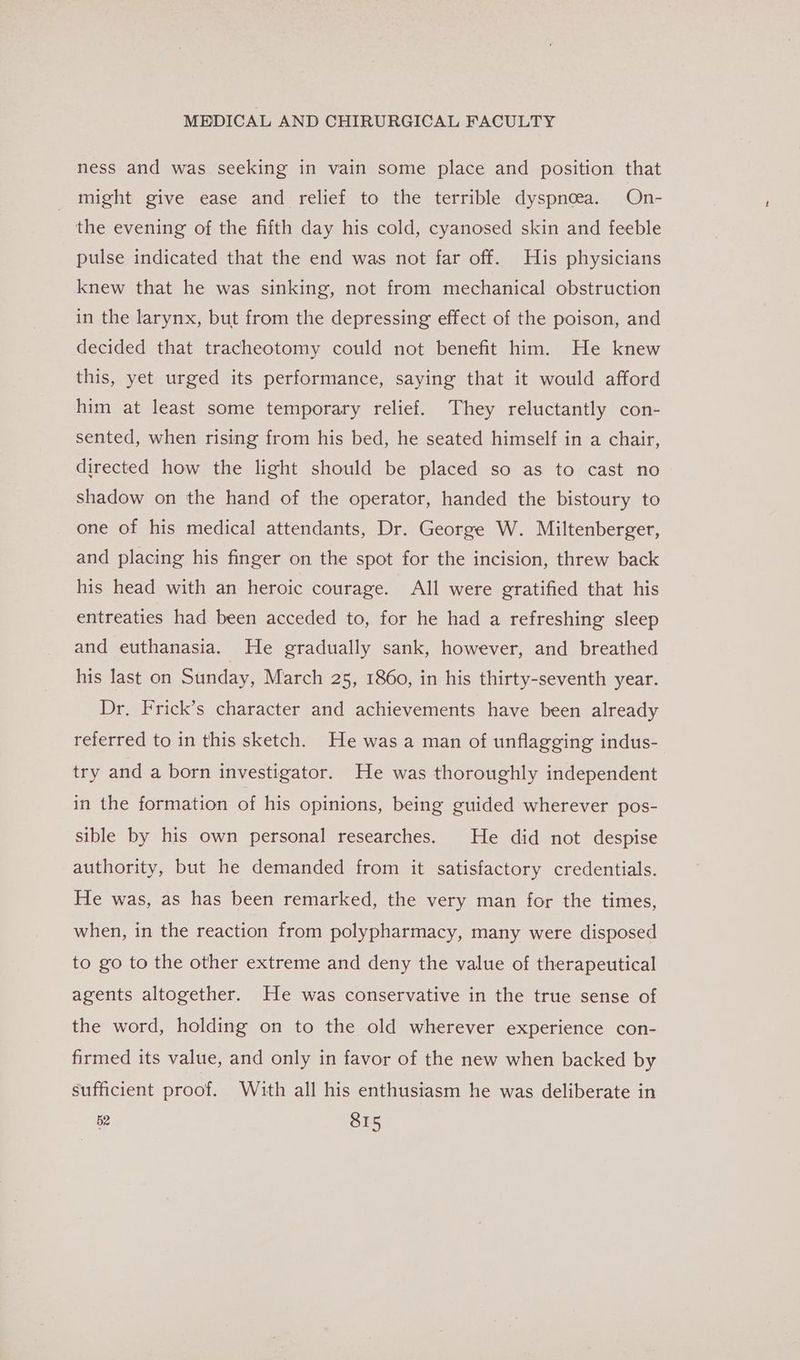 ness and was seeking in vain some place and position that might give ease and relief to the terrible dyspnoea. On- the evening of the fifth day his cold, cyanosed skin and feeble pulse indicated that the end was not far off. His physicians knew that he was sinking, not from mechanical obstruction in the larynx, but from the depressing effect of the poison, and decided that tracheotomy could not benefit him. He knew this, yet urged its performance, saying that it would afford him at least some temporary relief. They reluctantly con- sented, when rising from his bed, he seated himself in a chair, directed how the light should be placed so as to cast no shadow on the hand of the operator, handed the bistoury to one of his medical attendants, Dr. George W. Miltenberger, and placing his finger on the spot for the incision, threw back his head with an heroic courage. All were gratified that his entreaties had been acceded to, for he had a refreshing sleep and euthanasia. He gradually sank, however, and breathed his last on Sunday, March 25, 1860, in his thirty-seventh year. Dr. Frick’s character and achievements have been already referred to in this sketch. He was a man of unflagging indus- try and a born investigator. He was thoroughly independent in the formation of his opinions, being guided wherever pos- sible by his own personal researches. He did not despise authority, but he demanded from it satisfactory credentials. He was, as has been remarked, the very man for the times, when, in the reaction from polypharmacy, many were disposed to go to the other extreme and deny the value of therapeutical agents altogether. He was conservative in the true sense of the word, holding on to the old wherever experience con- firmed its value, and only in favor of the new when backed by sufficient proof. With all his enthusiasm he was deliberate in