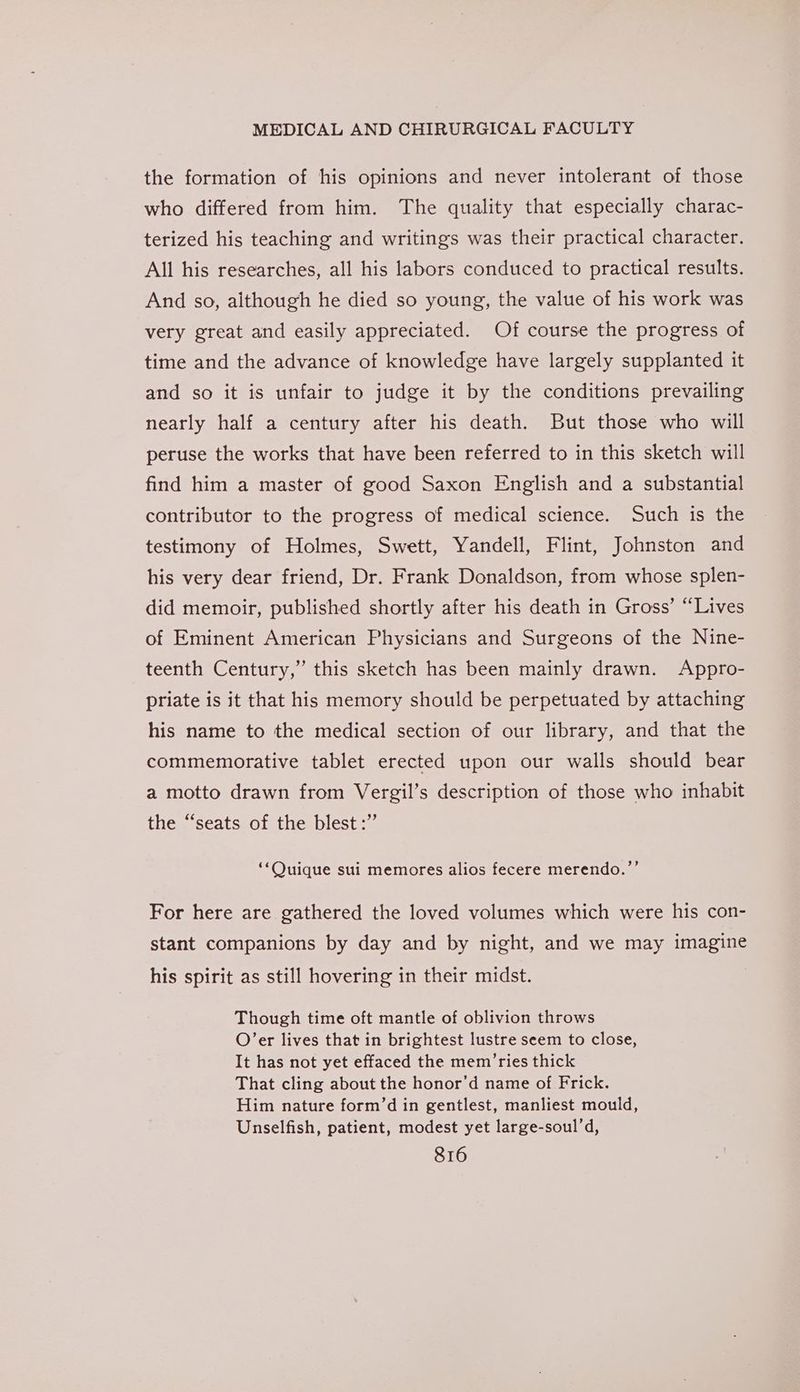 the formation of his opinions and never intolerant of those who differed from him. The quality that especially charac- terized his teaching and writings was their practical character. All his researches, all his labors conduced to practical results. And so, although he died so young, the value of his work was very great and easily appreciated. Of course the progress of time and the advance of knowledge have largely supplanted it and so it is unfair to judge it by the conditions prevailing nearly half a century after his death. But those who will peruse the works that have been referred to in this sketch will find him a master of good Saxon English and a substantial contributor to the progress of medical science. Such is the testimony of Holmes, Swett, Yandell, Flint, Johnston and his very dear friend, Dr. Frank Donaldson, from whose splen- did memoir, published shortly after his death in Gross’ “Lives of Eminent American Physicians and Surgeons of the Nine- teenth Century,” this sketch has been mainly drawn. Appro- priate is it that his memory should be perpetuated by attaching his name to the medical section of our library, and that the commemorative tablet erected upon our walls should bear a motto drawn from Vergil’s description of those who inhabit the “seats of the blest:” ‘‘Quique sui memores alios fecere merendo.”’ For here are gathered the loved volumes which were his con- stant companions by day and by night, and we may imagine his spirit as still hovering in their midst. Though time oft mantle of oblivion throws O’er lives that in brightest lustre seem to close, It has not yet effaced the mem’ ries thick That cling about the honor’d name of Frick. Him nature form’d in gentlest, manliest mould, Unselfish, patient, modest yet large-soul’d,