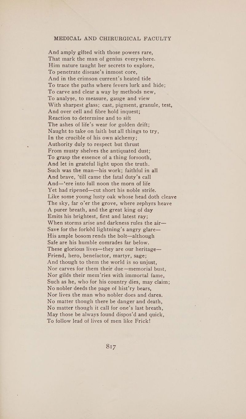 And amply gifted with those powers rare, That mark the man of genius everywhere. Him nature taught her secrets to explore, To penetrate disease’s inmost core, And in the crimson current’s heated tide To trace the paths where fevers lurk and hide; To carve and clear a way by methods new, To analyse, to measure, gauge and view With sharpest glass; cast, pigment, granule, test, And over cell and fibre hold inquest; Reaction to determine and to sift The ashes of life’s wear for golden drift; Naught to take on faith but all things to try, In the crucible of his own alchemy; Authority duly to respect but thrust From musty shelves the antiquated dust; To grasp the essence of a thing forsooth, And let in grateful light upon the truth. Such was the man—his work; faithful in all And brave, ’till came the fatal duty’s call And—’ere into full noon the morn of life Yet had ripened—cut short his noble strife. Like some young lusty oak whose head doth cleave The sky, far o’er the grove, where zephyrs heave A purer breath, and the great king of day Emits his brightest, first and latest ray; When storms arise and darkness rules the air— Save for the forkéd lightning’s angry glare— His ample bosom rends the bolt—although Safe are his humble comrades far below. These glorious lives—they are our heritage— Friend, hero, benefactor, martyr, sage; And though to them the world is so unjust, Nor carves for them their due—memorial bust, Nor gilds their mem’ries with immortal fame, Such as he, who for his country dies, may claim; No nobler deeds the page of hist’ry bears, Nor lives the man who nobler does and dares. No matter though there be danger and death, No matter though it call for one’s last breath, May those be always found dispos’d and quick, To follow lead of lives of men like Frick! Sr