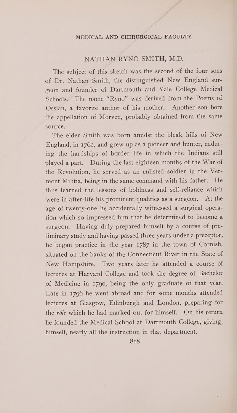 NATHAN RYNO SMITH, M.D. The subject of this sketch was the second of the four sons of Dr. Nathan Smith, the distinguished New England sur- geon and founder of Dartmouth and Yale College Medical Schools. The name “Ryno” was derived from the Poems of Ossian, a favorite author of his mother. Another son bore the appellation of Morven, probably obtained from the same source. The elder Smith was born amidst the bleak hills of New . England, in 1762, and grew up as a pioneer and hunter, endur- ing the hardships of border life in which the Indians still played a part. During the last eighteen months of the War of the Revolution, he served as an enlisted soldier in the Ver- mont Militia, being in the same command with his father. He thus learned the lessons of boldness and self-reliance which were in after-life his prominent qualities as a surgeon. At the age of twenty-one he accidentally witnessed a surgical opera- tion which so impressed him that he determined to become a surgeon. Having duly prepared himself by a course of pre- liminary study and having passed three years under a preceptor, he began practice in the year 1787 in the town of Cornish, situated on the banks of the Connecticut River in the State of New Hampshire. Two years later he attended a course of lectures at Harvard College and took the degree of Bachelor of Medicine in 1790, being the only graduate of that year. Late in 1796 he went abroad and for some months attended lectures at Glasgow, Edinburgh and London, preparing for the réle which he had marked out for himself. On his return he founded the Medical School at Dartmouth College, giving, himself, nearly all the instruction in that department.