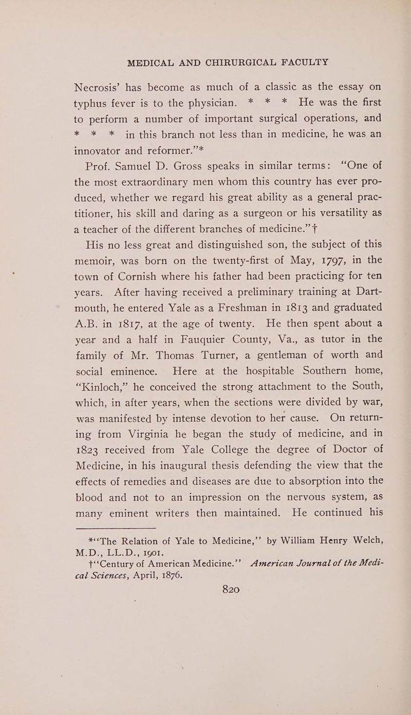 Necrosis’ has become as much of a classic as the essay on typhus fever is to the physician. * * * He was the first to perform a number of important surgical operations, and * * * in this branch not less than in medicine, he was an innovator and reformer.”’* Prof. Samuel D. Gross speaks in similar terms: “One of the most extraordinary men whom this country has ever pro- duced, whether we regard his great ability as a general prac- titioner, his skill and daring as a surgeon or his versatility as a teacher of the different branches of medicine.” f His no less great and distinguished son, the subject of this memoir, was born on the twenty-first of May, 1797, in the town of Cornish where his father had been practicing for ten years. After having received a preliminary training at Dart- mouth, he entered Yale as a Freshman in 1813 and graduated A.B. in 1817, at the age of twenty. He then spent about a year and a half in Fauquier County, Va., as tutor in the family of Mr. Thomas Turner, a gentleman of worth and social eminence. Here at the hospitable Southern home, “Kinloch,” he conceived the strong attachment to the South, which, in after years, when the sections were divided by war, was manifested by intense devotion to her cause. On return- ing from Virginia he began the study of medicine, and in 1823 received from Yale College the degree of Doctor of Medicine, in his inaugural thesis defending the view that the effects of remedies and diseases are due to absorption into the blood and not to an impression on the nervous system, as many eminent writers then maintained. He continued his *¢The Relation of Yale to Medicine,’’ by William Henry Welch, MDa sleisD aI Gol. t‘‘Century of American Medicine.’’ American Journal of the Medi- cal Sciences, April, 1876.