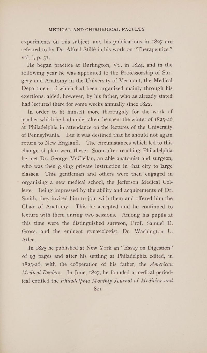 experiments on this subject, and his publications in 1827 are referred to by Dr. Alfred Stillé in his work on “Therapeutics,” Volt, pe Ga: He began practice at Burlington, Vt., in 1824, and in the following year he was appointed to the Professorship of Sur- gery and Anatomy in the University of Vermont, the Medical Department of which had been organized mainly through his exertions, aided, however, by his father, who as already stated had lectured there for some weeks annually since 1822. In order to fit himself more thoroughly for the work of teacher which he had undertaken, he spent the winter of 1825-26 at Philadelphia in attendance on the lectures of the University of Pennsylvania. But it was destined that he should not again return to New England. The circumstances which led to this change of plan were these: Soon after reaching Philadelphia he met Dr. George McClellan, an able anatomist and surgeon, who was then giving private instruction in that city to large classes. This gentleman and others were then engaged in organizing a new medical school, the Jefferson Medical Col- lege. Being impressed by the ability and acquirements of Dr. Smith, they invited him to join with them and offered him the Chair of Anatomy. This he accepted and he continued to lecture with them during two sessions. Among his pupils at this time were the distinguished surgeon, Prof. Samuel D. Gross, and the eminent gynecologist, Dr. Washington L. Atlee. In 1825 he published at New York an “Essay on Digestion” of 93 pages and after his settling at Philadelphia edited, in 1825-26, with the cooperation of his father, the American Medical Review. In June, 1827, he founded a medical period- ical entitled the Philadelphia Monthly Journal of Medicine and