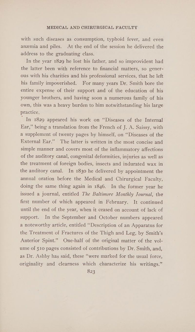 with such diseases as consumption, typhoid fever, and even anemia and piles. At the end of the session he delivered the address to the graduating class. In the year 1829 he lost his father, and so improvident had the latter been with reference to financial matters, so gener- ous with his charities and his professional services, that he left his family impoverished, For many years Dr. Smith bore the entire expense of their support and of the education of his younger brothers, and having soon a numerous family of his own, this was a heavy burden to him notwithstanding his large practice. | Sa 1829 appeared his work on “Diseases of the Internal Ear,” being a translation from the French of J. A. Saissy, with: a supplement of twenty pages by himself, on “Diseases of the External Ear.’”’ The latter is written in the most concise and simple manner and covers most of the inflammatory affections of the auditory canal, congenital deformities, injuries as well as the treatment of foreign bodies, insects and indurated wax in the auditory canal. In 1830 he delivered by appointment the annual oration before the Medical and Chirurgical Faculty, doing the same thing again in 1846. In the former year he issued a journal, entitled The Baltimore Monthly Journal, the first number of which appeared in February. It continued until the end of the year, when it ceased on account of lack of support. In the September and October numbers appeared a noteworthy article, entitled “Description of an Apparatus for the Treatment of Fractures of the Thigh and Leg, by Smith’s Anterior Spint.” One-half of the original matter of the vol- ume of 510 pages consisted of contributions by Dr. Smith, and, as Dr. Ashby has said, these “were marked for the usual force, originality and clearness which characterize his writings.”