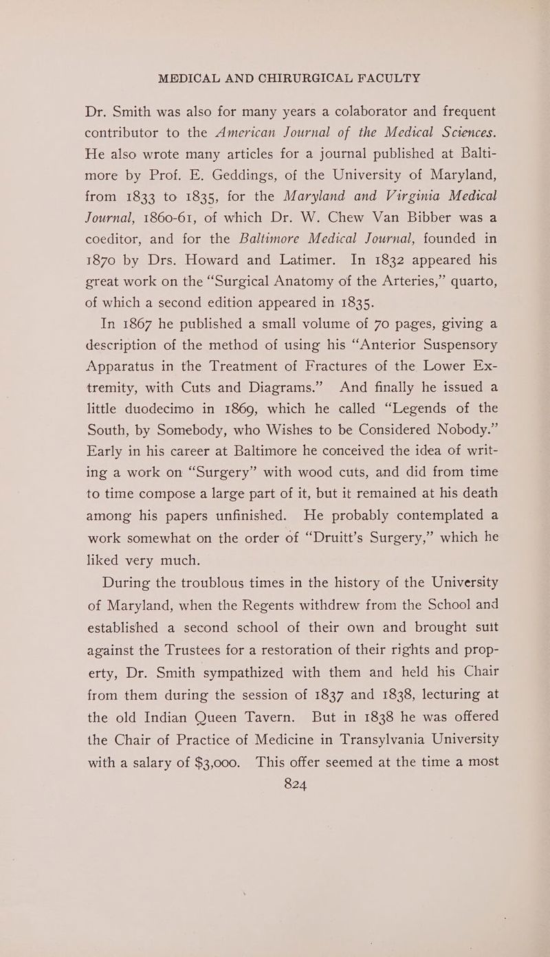 Dr. Smith was also for many years a colaborator and frequent contributor to the American Journal of the Medical Sciences. He also wrote many articles for a journal published at Balti- more by Prof. E. Geddings, of the University of Maryland, from 1833 to 1835, for the Maryland and Virgina Medical Journal, 1860-61, of which Dr. W. Chew Van Bibber was a coeditor, and for the Baltimore Medical Journal, founded in 1870 by Drs. Howard and Latimer. In 1832 appeared his great work on the “Surgical Anatomy of the Arteries,” quarto, of which a second edition appeared in 1835. In 1867 he published a small volume of 70 pages, giving a description of the method of using his “Anterior Suspensory Apparatus in the Treatment of Fractures of the Lower Ex- tremity, with Cuts and Diagrams.” And finally he issued a little duodecimo in 1869, which he called “Legends of the South, by Somebody, who Wishes to be Considered Nobody.” Early in his career at Baltimore he conceived the idea of writ- ing a work on “Surgery” with wood cuts, and did from time to time compose a large part of it, but it remained at his death among his papers unfinished. He probably contemplated a work somewhat on the order of “Druitt’s Surgery,” which he liked very much. During the troublous times in the history of the University of Maryland, when the Regents withdrew from the School and established a second school of their own and brought suit against the Trustees for a restoration of their rights and prop- erty, Dr. Smith sympathized with them and held his Chair from them during the session of 1837 and 1838, lecturing at the old Indian Queen Tavern. But in 1838 he was offered the Chair of Practice of Medicine in Transylvania University with a salary of $3,000. This offer seemed at the time a most