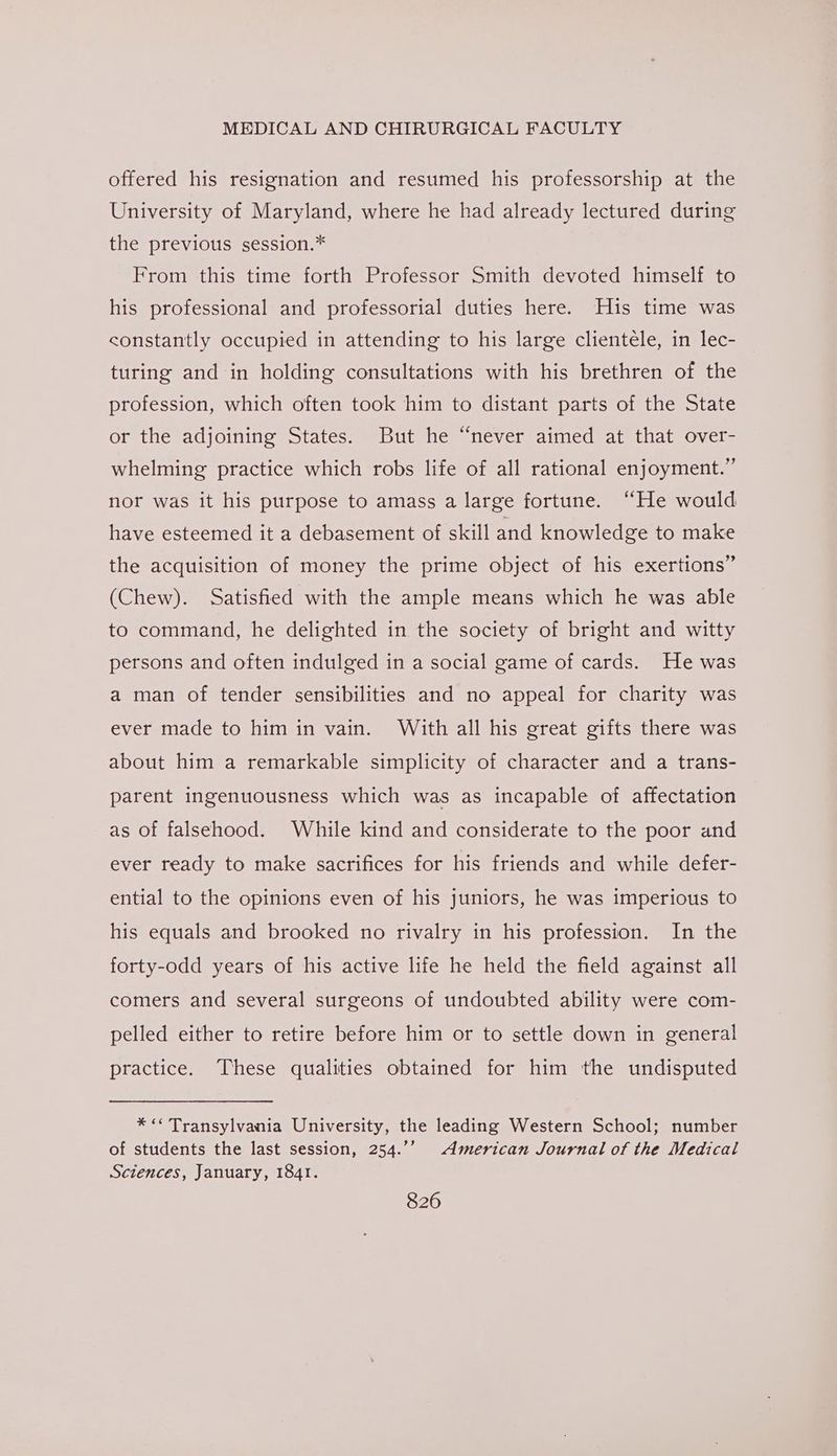 offered his resignation and resumed his professorship at the University of Maryland, where he had already lectured during the previous session.* From this time forth Professor Smith devoted himself to his professional and professorial duties here. His time was constantly occupied in attending to his large clientele, in lec- turing and in holding consultations with his brethren of the profession, which often took him to distant parts of the State or the adjoining States. But he “never aimed at that over- whelming practice which robs life of all rational enjoyment.” nor was it his purpose to amass a large fortune. “He would have esteemed it a debasement of skill and knowledge to make the acquisition of money the prime object of his exertions” (Chew). Satisfied with the ample means which he was able to command, he delighted in the society of bright and witty persons and often indulged in a social game of cards. He was a man of tender sensibilities and no appeal for charity was ever made to him in vain. With all his great gifts there was about him a remarkable simplicity of character and a trans- parent ingenuousness which was as incapable of affectation as of falsehood. While kind and considerate to the poor and ever ready to make sacrifices for his friends and while defer- ential to the opinions even of his juniors, he was imperious to his equals and brooked no rivalry in his profession. In the forty-odd years of his active life he held the field against all comers and several surgeons of undoubted ability were com- pelled either to retire before him or to settle down in general practice. These qualities obtained for him the undisputed * << Transylvania University, the leading Western School; number of students the last session, 254.’’ American Journal of the Medical Sciences, January, 1841.