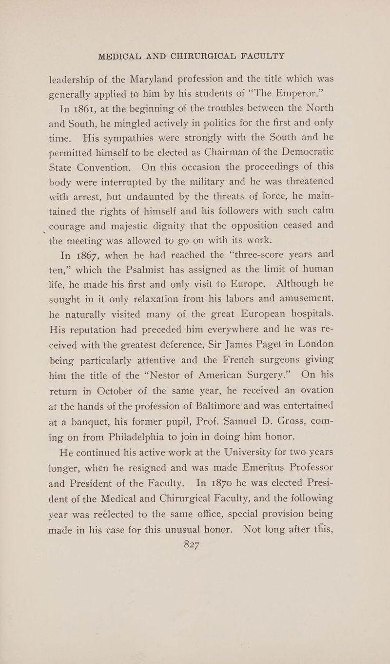 leadership of the Maryland profession and the title which was generally applied to him by his students of “The Emperor.” In 1861, at the beginning of the troubles between the North and South, he mingled actively in politics for the first and only time. His sympathies were strongly with the South and he permitted himself to be elected as Chairman of the Democratic State Convention. On this occasion the proceedings of this body were interrupted by the military and he was threatened with arrest, but undaunted by the threats of force, he main- tained the rights of himself and his followers with such calm _courage and majestic dignity that the opposition ceased and the meeting was allowed to go on with its work. In 1867, when he had reached the “three-score years and ten,” which the Psalmist has assigned as the limit of human life, he made his first and only visit to Europe. Although he sought in it only relaxation from his labors and amusement, he naturally visited many of the great European hospitals. His reputation had preceded him everywhere and he was re- ceived with the greatest deference, Sir James Paget in London being particularly attentive and the French surgeons giving him the title of the “Nestor of American Surgery.” On his return in October of the same year, he received an ovation at the hands of the profession of Baltimore and was entertained at a banquet, his former pupil, Prof. Samuel D. Gross, com- ing on from Philadelphia to join in doing him honor. He continued his active work at the University for two years longer, when the resigned and was made Emeritus Professor and President of the Faculty. In 1870 he was elected Prest- dent of the Medical and Chirurgical Faculty, and the following year was reélected to the same office, special provision being made in his case for this unusual honor. Not long after this,