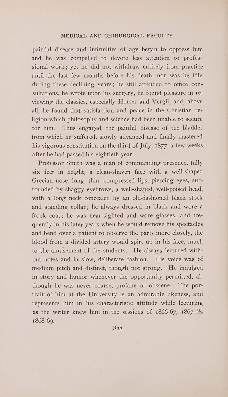 painful disease and infirmities of age began to oppress him and he was compelled to devote less attention to profes- sional work; yet he did not withdraw entirely from practice until the last few months before his death, nor was he idle during these declining years; he still attended to office con- sultations, he wrote upon his surgery, he found pleasure in re- viewing the classics, especially Homer and Vergil, and, above all, he found that satisfaction and peace in the Christian re- ligion which philosophy and science had been unable to secure for him. Thus engaged, the painful disease of the bladder from which he suffered, slowly advanced and finally mastered his vigorous constitution on the third of July, 1877, a few weeks after he had passed his eightieth year. Professor Smith was a man of commanding presence, fully six feet in height, a clean-shaven face with a well-shaped Grecian nose, long, thin, compressed lips, piercing eyes, sur- rounded by shaggy eyebrows, a well-shaped, well-poised head, with a long neck concealed by an old-fashioned black stock and standing collar; he always dressed in black and wore a frock coat; he was near-sighted and wore glasses, and fre- quently in his later years when he would remove his spectacles and bend over a patient to observe the parts more closely, the blood from a divided artery would spirt up in his face, much to the amusement of the students. He always lectured with- out notes and in slow, deliberate fashion. His voice was of medium pitch and distinct, though not strong. He indulged in story and humor whenever the opportunity permitted, al- though he was never coarse, profane or obscene. The por- trait of him at the University is an admirable likeness, and represents him in his characteristic attitude while lecturing as the writer knew him in the sessions of 1866-67, 1867-68, 1868-60.