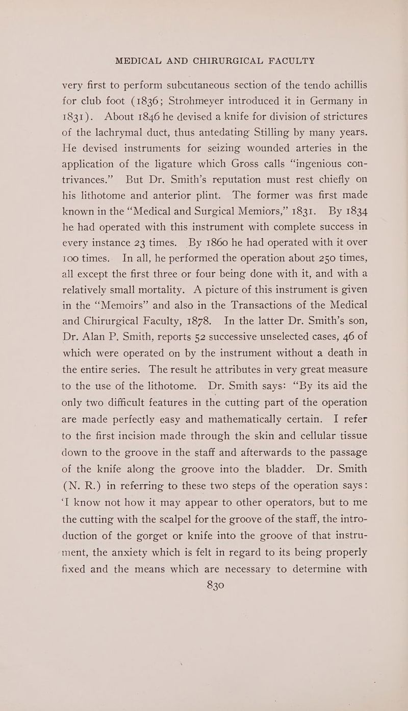 very first to perform subcutaneous section of the tendo achillis for club foot (1836; Strohmeyer introduced it in Germany in 1831). About 1846 he devised a knife for division of strictures of the lachrymal duct, thus antedating Stilling by many years. He devised instruments for seizing wounded arteries in the application of the ligature which Gross calls “ingenious con- trivances.” But Dr. Smith’s reputation must rest chiefly on his lithotome and anterior plint. The former was first made known in the “Medical and Surgical Memiors,” 1831. By 1834 he had operated with this instrument with complete success in every instance 23 times. By 1860 he had operated with it over 100 times. In all, he performed the operation about 250 times, all except the first three or four being done with it, and with a relatively small mortality. A picture of this instrument is given in the “Memoirs” and also in the Transactions of the Medical and Chirurgical Faculty, 1878. In the latter Dr. Smith’s son, Dr. Alan P. Smith, reports 52 successive unselected cases, 46 of which were operated on by the instrument without a death in the entire series. The result he attributes in very great measure to the use of the lithotome. Dr. Smith says: “By its aid the only two difficult features in the cutting part of the operation are made perfectly easy and mathematically certain. I refer to the first incision made through the skin and cellular tissue down to the groove in the staff and afterwards to the passage of the knife along the groove into the bladder. Dr. Smith (N. R.) in referring to these two steps of the operation says: ‘I know not how it may appear to other operators, but to me the cutting with the scalpel for the groove of the staff, the intro- duction of the gorget or knife into the groove of that instru- ment, the anxiety which is felt in regard to its being properly fixed and the means which are necessary to determine with