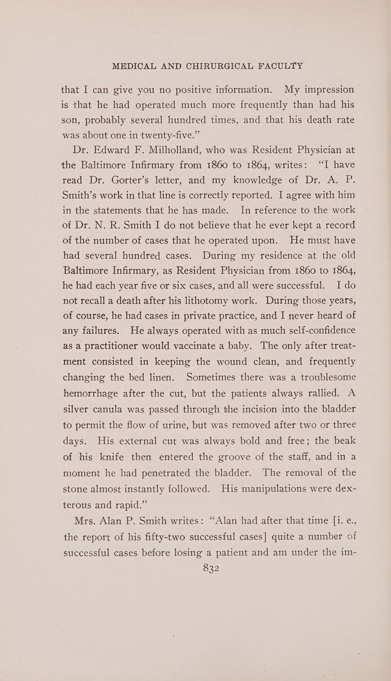 that I can give you no positive information. My impression is that he had operated much more frequently than had his son, probably several hundred times, and that his death rate was about one in twenty-five.” Dr. Edward F. Milholland, who was Resident Physician at the Baltimore Infirmary from 1860 to 1864, writes: “I have read Dr. Gorter’s letter, and my knowledge of Dr. A. P. Smith’s work in that line is correctly reported. I agree with him in the statements that he has made. In reference to the work of Dr. N. R. Smith I do not believe that he ever kept a record of the number of cases that he operated upon. He must have had several hundred cases. During my residence at the old Baltimore Infirmary, as Resident Physician from 1860 to 1864, he had each year five or six cases, and all were successful. Ido not recall a death after his lithotomy work. During those years, of course, he had cases in private practice, and I never heard of any failures. He always operated with as much self-confidence as a practitioner would vaccinate a baby. The only after treat- ment consisted in keeping the wound clean, and frequently changing the bed linen. Sometimes there was a troublesome hemorrhage after the cut, but the patients always rallied. A silver canula was passed through the incision into the bladder to permit the flow of urine, but was removed after two or three days. His external cut was always bold and free; the beak of his knife then entered the groove of the staff, and in a moment he had penetrated the bladder. The removal of the stone almost instantly followed. His manipulations were dex- terous and rapid.” Mrs. Alan P. Smith writes: “Alan had after that time [1. e., the report of his fifty-two successful cases] quite a number of successful cases before losing a patient and am under the im-