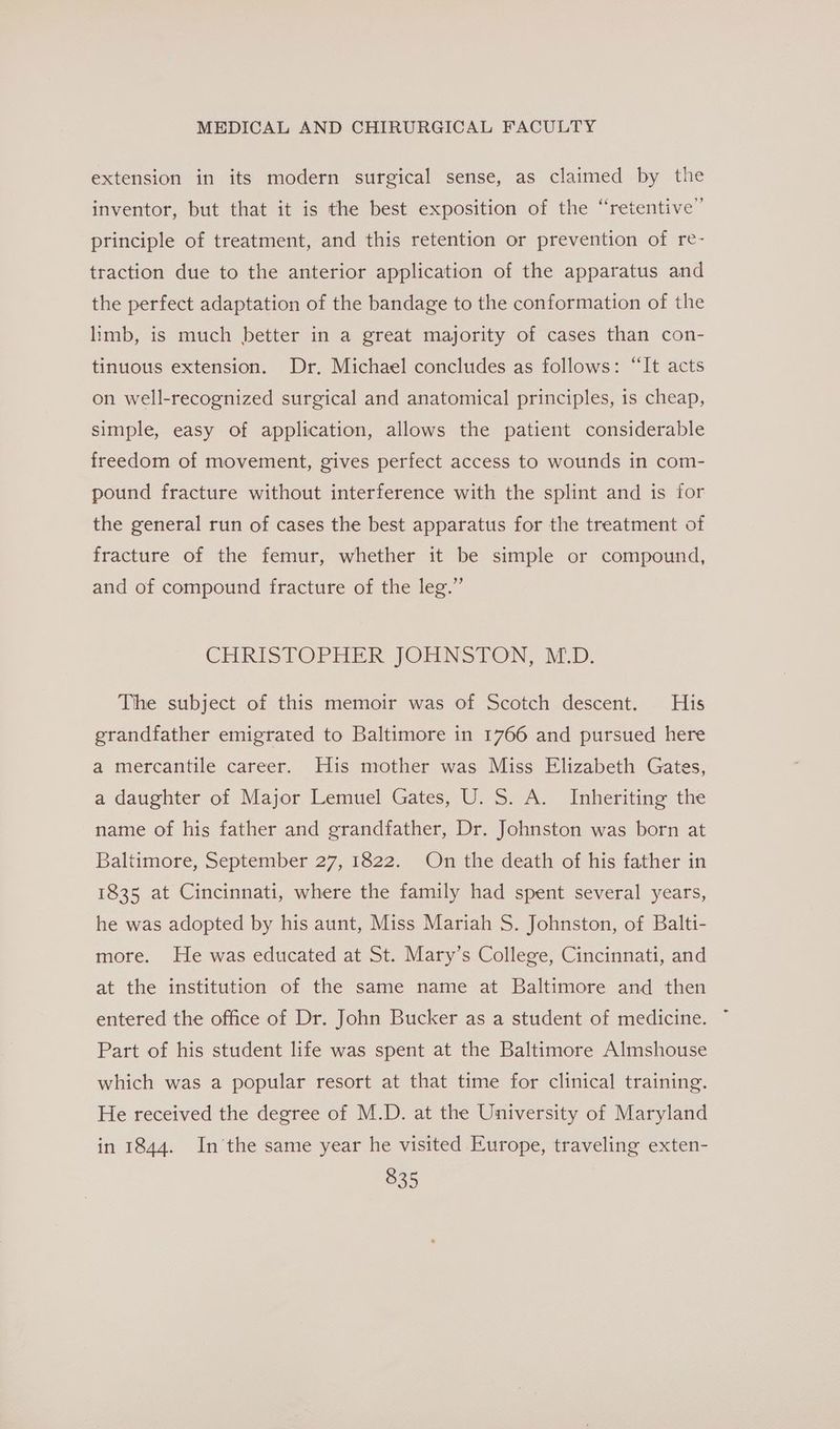 extension in its modern surgical sense, as claimed by the inventor, but that it is the best exposition of the “retentive” principle of treatment, and this retention or prevention of re- traction due to the anterior application of the apparatus and the perfect adaptation of the bandage to the conformation of the limb, is much better in a great majority of cases than con- tinuous extension. Dr. Michael concludes as follows: “It acts on well-recognized surgical and anatomical principles, is cheap, simple, easy of application, allows the patient considerable freedom of movement, gives perfect access to wounds in com- pound fracture without interference with the splint and is for the general run of cases the best apparatus for the treatment of fracture of the femur, whether it be simple or compound, and of compound fracture of the leg.”’ CHRISTOPHER JOHNSTON, MD. The subject of this memoir was of Scotch descent. His grandfather emigrated to Baltimore in 1766 and pursued here a mercantile career. His mother was Miss Elizabeth Gates, a daughter of Major Lemuel Gates, U. S. A. Inheriting the name of his father and grandfather, Dr. Johnston was born at Baltimore, September 27, 1822. On the death of his father in 1835 at Cincinnati, where the family had spent several years, he was adopted by his aunt, Miss Mariah S. Johnston, of Balti- more. He was educated at St. Mary’s College, Cincinnati, and at the institution of the same name at Baltimore and then entered the office of Dr. John Bucker as a student of medicine. Part of his student life was spent at the Baltimore Almshouse which was a popular resort at that time for clinical training. He received the degree of M.D. at the University of Maryland in 1844. In’the same year he visited Europe, traveling exten-