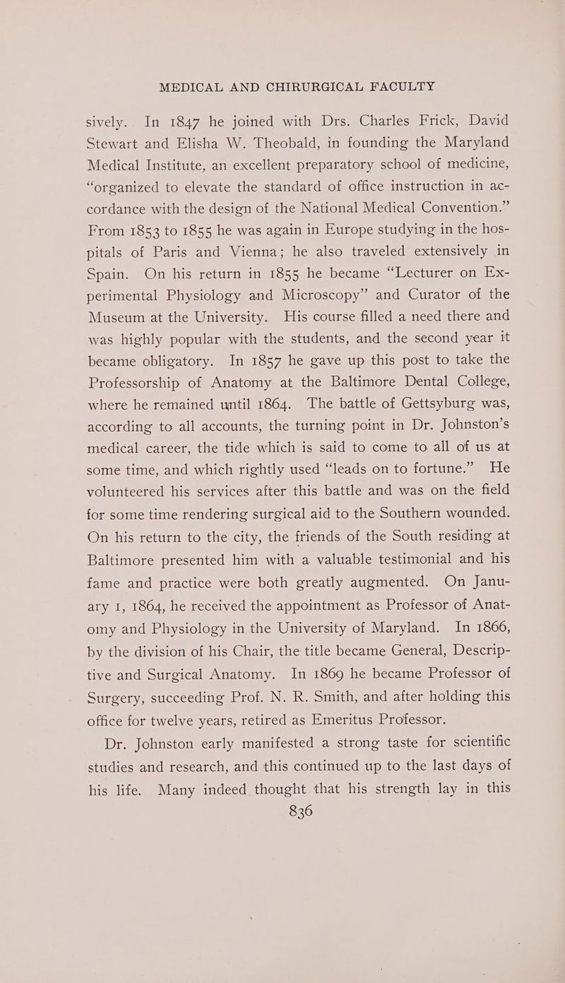 sively. In 1847 he joined with Drs. Charles Frick, David Stewart and Elisha W. Theobald, in founding the Maryland Medical Institute, an excellent preparatory school of medicine, “organized to elevate the standard of office instruction in ac- cordance with the design of the National Medical Convention.” From 1853 to 1855 he was again in Europe studying in the hos- pitals of Paris and Vienna; he also traveled extensively in Spain. On his return in 1855 he became “Lecturer on Ex- perimental Physiology and Microscopy” and Curator of the Museum at the University. His course filled a need there and was highly popular with the students, and the second year it became obligatory. In 1857 he gave up this post to take the Professorship of Anatomy at the Baltimore Dental College, where he remained until 1864. The battle of Gettsyburg was, according to all accounts, the turning point in Dr. Johnston’s medical career, the tide which is said to come to all of us at some time, and which rightly used “leads on to fortune.” He volunteered his services after this battle and was on the field for some time rendering surgical aid to the Southern wounded. On his return to the city, the friends of the South residing at Baltimore presented him with a valuable testimonial and his fame and practice were both greatly augmented. On Janu- ary I, 1864, he received the appointment as Professor of Anat- omy and Physiology in the University of Maryland. In 1866, by the division of his Chair, the title became General, Descrip- tive and Surgical Anatomy. In 1869 he became Professor of Surgery, succeeding Prof. N. R. Smith, and after holding this office for twelve years, retired as Emeritus Professor. Dr. Johnston early manifested a strong taste for scientific studies and research, and this continued up to the last days of his life. Many indeed thought that his strength lay in this