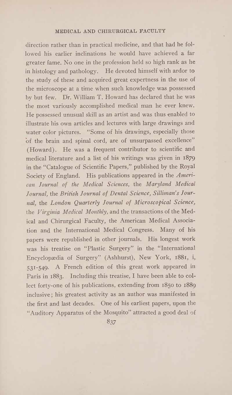 direction rather than in practical medicine, and that had he fol- lowed his earlier inclinations he would have achieved a far greater fame. No one in the profession held so high rank as he in histology and pathology. He devoted himself with ardor to the study of these and acquired great expertness in the use of the microscope at a time when such knowledge was possessed by but few. Dr. William T. Howard has declared that he was the most variously accomplished medical man he ever knew. He possessed unusual skill as an artist and was thus enabled to illustrate his own articles and lectures with large drawings and water color pictures. “Some of his drawings, especially those of the brain and spinal cord, are of unsurpassed excellence” (Howard). He was a frequent contributor to scientific and medical literature and a list of his writings was given in 1879 in the “Catalogue of Scientific Papers,” published by the Royal Society of England. His publications appeared in the Amert- can Journal of the Medical Sciences, the Maryland Medical Journal, the British Journal of Dental Science, Silluman’s Jour- nal, the London Quarterly Journal of Microscopical Science, the Virginia Medical Monthly, and the transactions of the Med- ical and Chirurgical Faculty, the American Medical Associa- tion and the International Medical Congress. Many of his papers were republished in other journals. His longest work was his treatise on “Plastic Surgery” in the “International Encyclopedia of Surgery” (Ashhurst), New York, 1881, 1, 531-549. A French edition of this great work appeared in Paris in 1883. Including this treatise, I have been able to col- lect forty-one of his publications, extending from 1850 to 1889 inclusive; his greatest activity as an author was manifested in the first and last decades. One of his earliest papers, upon the “Auditory Apparatus of the Mosquito” attracted a good deal of