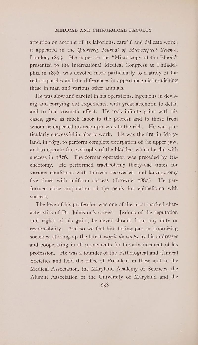 attention on account of its laborious, careful and delicate work ; it appeared in the Quarterly Journal of Mucroscpical Science, London, 1855. His paper on the “Microscopy of the Blood,” presented to the International Medical Congress at Philadel- phia in 1876, was devoted more particularly to a study of the red corpuscles and the differences in appearance distinguishing these in man and various other animals. He was slow and careful in his operations, ingenious in devis- ing and carrying out expedients, with great attention to detail and to final cosmetic effect. He took infinite pains with his cases, gave as much labor to the poorest and to those from whom he expected no recompense as to the rich. He was par- ticularly successful in plastic work. He was the first in Mary- land, in 1873, to perform complete extirpation of the upper jaw, and to operate for exstrophy of the bladder, which he did with success in 1876. The former operation was preceded by tra- cheotomy. He performed tracheotomy thirty-one times for various conditions with thirteen recoveries, and laryngotomy five times with uniform success (Browne, 1880). He per- formed close amputation of the penis for epithelioma with SUCCESS. The love of his profession was one of the most marked char- acteristics of Dr. Johnston’s career. Jealous of the reputation and rights of his guild, he never shrank from any duty or responsibility. And so we find him taking part in organizing societies, stirring up the latent esprit de corps by his addresses and cooperating in all movements for the advancement of his profession. He was a founder of the Pathological and Clinical Societies and held the office of President in these and in the Medical Association, the Maryland Academy of Sciences, the Alumni Association of the University of Maryland and the