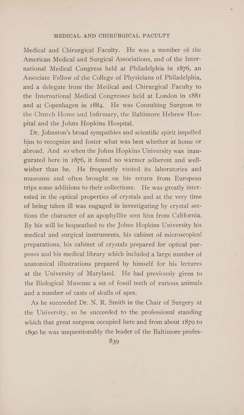 Medical and Chirurgical Faculty. He was a member of the American Medical and Surgical Associations, and of the Inter- national Medical Congress held at Philadelphia in 1876, an Associate Fellow of the College of Physicians of Philadelphia, and a delegate from the Medical and Chirurgical Faculty to the International Medical Congresses held at London in 1881 and at Copenhagen in 1884. He was Consulting Surgeon to the Church Home and Infirmary, the Baltimore Hebrew Hos- pital and the Johns Hopkins Hospital. Dr. Johnston’s broad sympathies and scientific spirit impelled him to recognize and foster what was best whether at home or abroad. And so when the Johns Hopkins University was inau- gurated here in 1876, it found no warmer adherent and well- wisher than he. He frequently visited its laboratories and museums and often brought on his return from European trips some additions to their collections. He was greatly inter- ested in the optical properties of crystals and at the very time of being taken ill was engaged in investigating by crystal sec- tions the character of an apophyllite sent him from California. By his will he bequeathed to the Johns Hopkins University his medical and surgical instruments, his cabinet of microscopical preparations, his cabinet of crystals prepared for optical pur- poses and his medical library which included a large number of anatomical illustrations prepared by himself for his lectures at the University of Maryland. He had previously given to the Biological Museum a set of fossil teeth of various animals and a number of casts of skulls of apes. As he succeeded Dr. N. R. Smith in the Chair of Surgery at the University, so he succeeded to the professional standing which that great surgeon occupied here and from about 1870 to 1890 he was unquestionably the leader of the Baltimore profes-