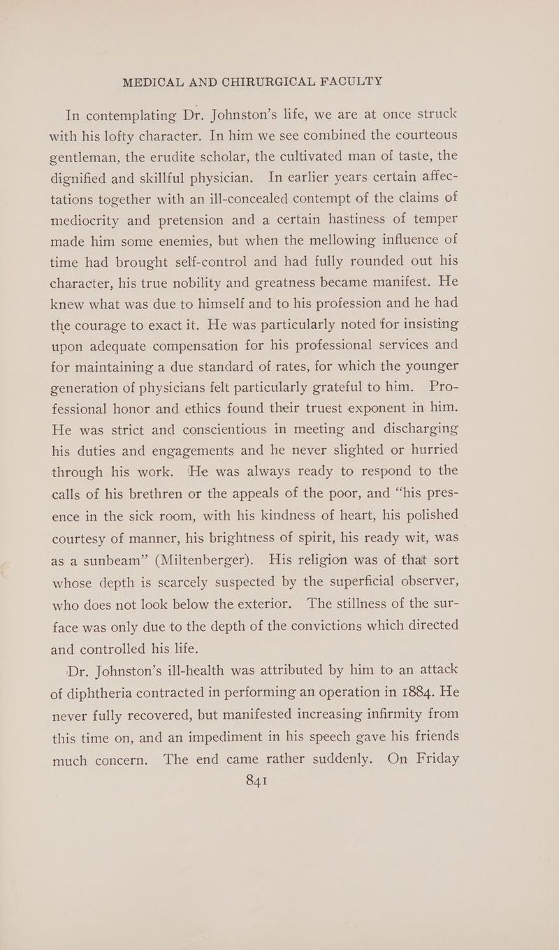 In contemplating Dr. Johnston’s life, we are at once struck with his lofty character. In him we see combined the courteous gentleman, the erudite scholar, the cultivated man of taste, the dignified and skillful physician. In earlier years certain affec- tations together with an ill-concealed contempt of the claims of mediocrity and pretension and a certain hastiness of temper made him some enemies, but when the mellowing influence of time had brought self-control and had fully rounded out his character, his true nobility and greatness became manifest. He knew what was due to himself and to his profession and he had the courage to exact it. He was particularly noted for insisting upon adequate compensation for his professional services and for maintaining a due standard of rates, for which the younger generation of physicians felt particularly grateful to him. Pro- fessional honor and ethics found their truest exponent in him. He was strict and conscientious in meeting and discharging his duties and engagements and he never slighted or hurried through his work. He was always ready to respond to the calls of his brethren or the appeals of the poor, and “his pres- ence in the sick room, with his kindness of heart, his polished courtesy of manner, his brightness of spirit, his ready wit, was as a sunbeam” (Miltenberger). His religion was of thalt sort whose depth is scarcely suspected by the superficial observer, who does not look below the exterior. The stillness of the sur- face was only due to the depth of the convictions which directed and controlled his life. ‘Dr. Johnston’s ill-health was attributed by him to an attack of diphtheria contracted in performing an operation in 1884. He never fully recovered, but manifested increasing infirmity from this time on, and an impediment in his speech gave his friends much concern. The end came rather suddenly. On Friday