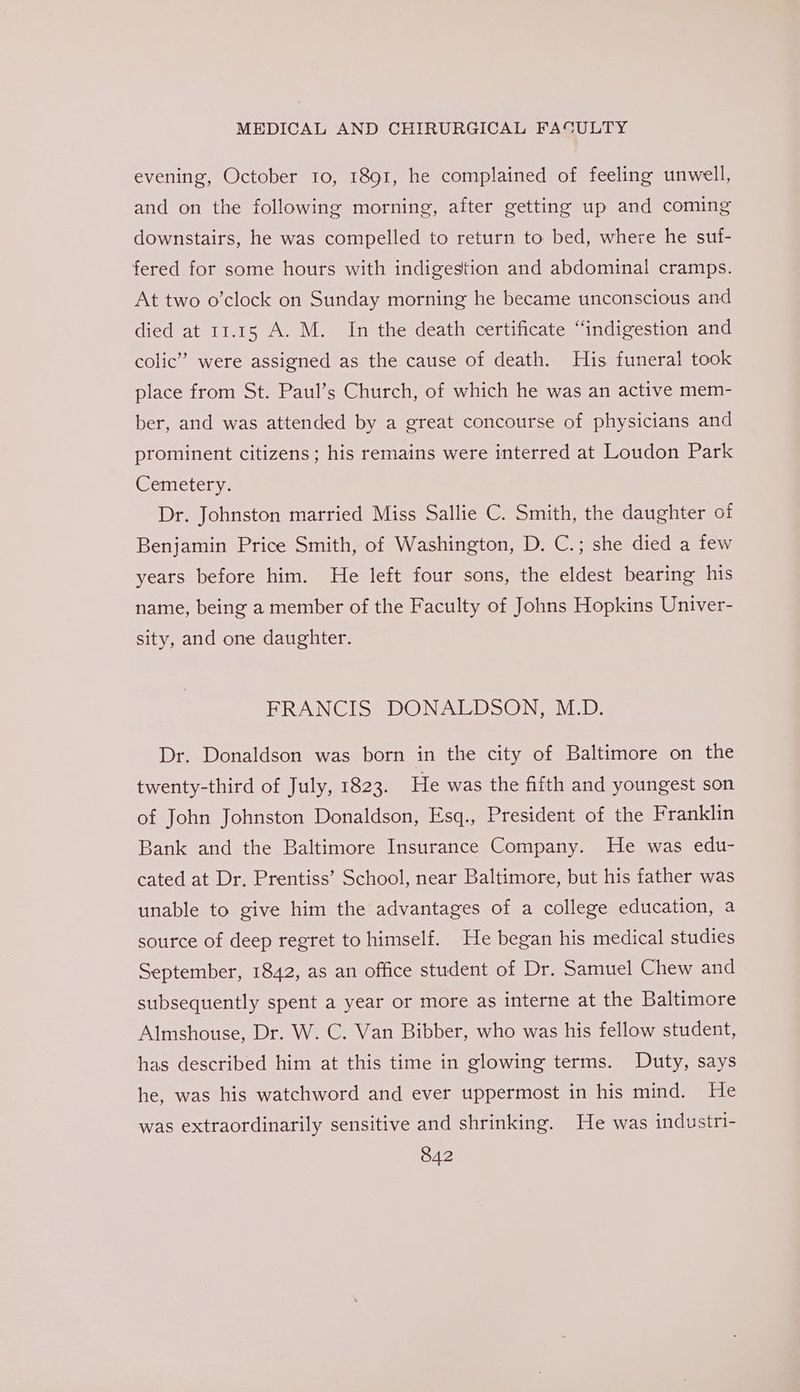evening, October 10, 1891, he complained of feeling unwell, and on the following morning, after getting up and coming downstairs, he was compelled to return to bed, where he sui- fered for some hours with indigestion and abdominal cramps. At two o’clock on Sunday morning he became unconscious and died at 11.15 A. M. In the death certificate “indigestion and colic’ were assigned as the cause of death. His funeral took place from St. Paul’s Church, of which he was an active mem- ber, and was attended by a great concourse of physicians and prominent citizens ; his remains were interred at Loudon Park Cemetery. Dr. Johnston married Miss Sallie C. Smith, the daughter of Benjamin Price Smith, of Washington, D. C.; she died a few years before him. He left four sons, the eldest bearing his name, being a member of the Faculty of Johns Hopkins Univer- sity, and one daughter. FRANCIS DONALDSON, M.D. Dr. Donaldson was born in the city of Baltimore on the twenty-third of July, 1823. He was the fifth and youngest son of John Johnston Donaldson, Esq., President of the Franklin Bank and the Baltimore Insurance Company. He was edu- cated at Dr, Prentiss’ School, near Baltimore, but his father was unable to give him the advantages of a college education, a source of deep regret to himself. He began his medical studies September, 1842, as an office student of Dr. Samuel Chew and subsequently spent a year or more as interne at the Baltimore Almshouse, Dr. W. C. Van Bibber, who was his fellow student, has described him at this time in glowing terms. Duty, says he, was his watchword and ever uppermost in his mind. He was extraordinarily sensitive and shrinking. He was industri-