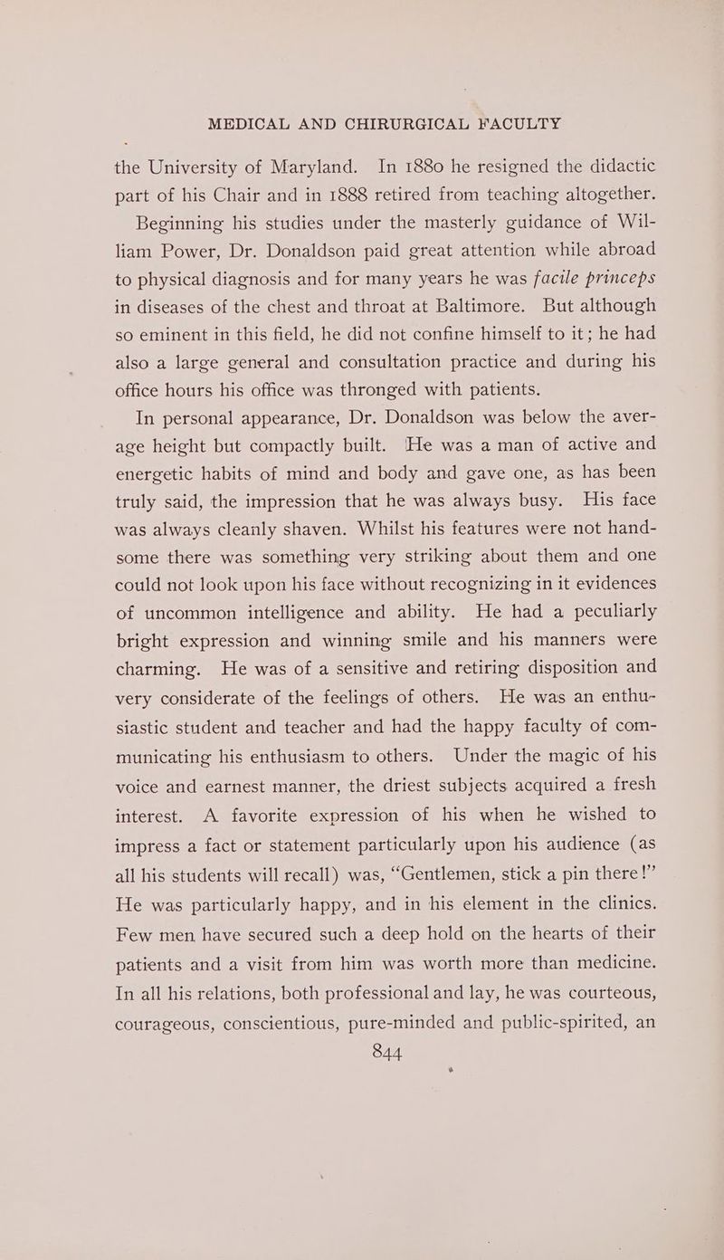 the University of Maryland. In 1880 he resigned the didactic part of his Chair and in 1888 retired from teaching altogether. Beginning his studies under the masterly guidance of Wil- liam Power, Dr. Donaldson paid great attention while abroad to physical diagnosis and for many years he was facile princeps in diseases of the chest and throat at Baltimore. But although so eminent in this field, he did not confine himself to it; he had also a large general and consultation practice and during his office hours his office was thronged with patients. In personal appearance, Dr. Donaldson was below the aver- age height but compactly built. He was a man of active and energetic habits of mind and body and gave one, as has been truly said, the impression that he was always busy. His face was always cleanly shaven. Whilst his features were not hand- some there was something very striking about them and one could not look upon his face without recognizing in it evidences of uncommon intelligence and ability. He had a peculiarly bright expression and winning smile and his manners were charming. He was of a sensitive and retiring disposition and very considerate of the feelings of others. He was an enthu- siastic student and teacher and had the happy faculty of com- municating his enthusiasm to others. Under the magic of his voice and earnest manner, the driest subjects acquired a fresh interest. A favorite expression of his when he wished to impress a fact or statement particularly upon his audience (as all his students will recall) was, “Gentlemen, stick a pin there!” He was particularly happy, and in his element in the clinics. Few men have secured such a deep hold on the hearts of their patients and a visit from him was worth more than medicine. In all his relations, both professional and lay, he was courteous, courageous, conscientious, pure-minded and public-spirited, an