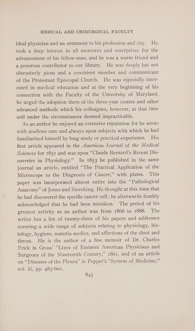 ideal physician and an ornament to his profession and city. He took a deep interest in all measures and enterprises for the advancement of his fellow-man, and he was a warm friend and a generous contributor to our library. He was deeply but not obtrusively pious and a consistent member and communicant of the Protestant ‘Episcopal Church. He was especially inter- ested in medical education and at the very beginning of his connection with the Faculty of the University of Maryland, he urged the adoption there of the three-year course and other advanced methods which his colleagues, however, at that time and under the circumstances deemed impracticable. As an author he enjoyed an extensive reputation for he wrote with studious care and always upon subjects with which he had familiarized himself by long study or practical experience. His first article appeared in the American Journal of the Medical Sciences for 1851 and was upon “Claude Bernard’s Recent Dis- coveries in Physiology.” In 1853 he published in the same journal an article, entitled “The Practical Application of the Microscope to the Diagnosis of Cancer,” with plates. This paper was incorporated almost entire into the “Pathological — Anatomy” of Jones and Sieveking. He thought at this time that he had discovered the specific cancer cell; he afterwards frankly acknowledged that he had been mistaken. The period of his greatest activity as an author was from 1866 to 1888. The writer has a list of twenty-three of his papers and addresses covering a wide range of subjects relating to physiology, his- tology, hygiene, materia medica, and affections of the chest and throat. He is the author of a fine memoir of Dr. Charles Frick in Gross’ “Lives of Eminent American Physicians and Surgeons of the Nineteenth Century,” 1861, and of an article on “Diseases of the Pleura” in Pepper’s “System of Medicine,” vol. iii, pp. 483-601.
