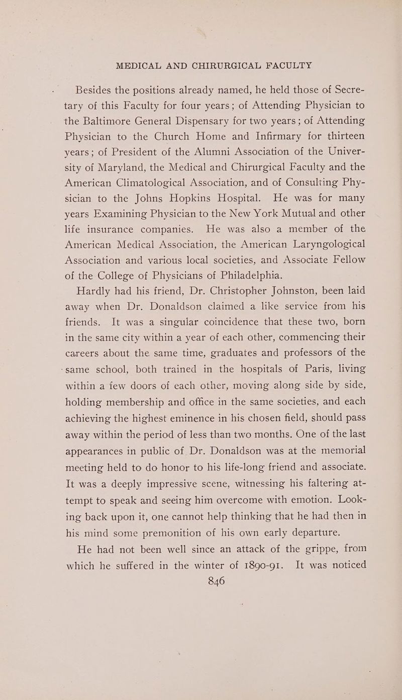 Besides the positions already named, he held those of Secre- tary of this Faculty for four years; of Attending Physician to the Baltimore General Dispensary for two years; of Attending Physician to the Church Home and Infirmary for thirteen years; of President of the Alumni Association of the Univer- sity of Maryland, the Medical and Chirurgical Faculty and the American Climatological Association, and of Consulting Phy- sician to the Johns Hopkins Hospital. He was for many years Examining Physician to the New York Mutual and other life insurance companies. He was also a member of the American Medical Association, the American Laryngological Association and various local societies, and Associate Fellow of the College of Physicians of Philadelphia. Hardly had his friend, Dr. Christopher Johnston, been laid away when Dr. Donaldson claimed a like service from his friends. It was a singular coincidence that these two, born in the same city within a year of each other, commencing their careers about the same time, graduates and professors of the ‘same school, both trained in the hospitals of Paris, living within a few doors of each other, moving along side by side, holding membership and office in the same societies, and each achieving the highest eminence in his chosen field, should pass away within the period of less than two months. One of the last appearances in public of Dr. Donaldson was at the memorial meeting held to do honor to his life-long friend and associate. It was a deeply impressive scene, witnessing his faltering at- tempt to speak and seeing him overcome with emotion. Look- ing back upon it, one cannot help thinking that he had then in his mind some premonition of his own early departure. He had not been well since an attack of the grippe, from which he suffered in the winter of 1890-91. It was noticed