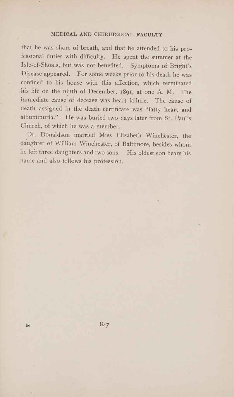 that he was short of breath, and that he attended to his pro- fessional duties with difficulty. He spent the summer at the Isle-of-Shoals, but was not benefited. Symptoms of Bright’s Disease appeared. For some weeks prior to his death he was confined to his house with this affection, which terminated his life on the ninth of December, 1891, at one A. M. The immediate cause of decease was heart failure. The cause of death assigned in the death certificate was “fatty heart and albuminuria.” He was buried two days later from St. Paul’s Church, of which he was a member. Dr. Donaldson married Miss Elizabeth Winchester, the daughter of William Winchester, of Baltimore, besides whom he left three daughters and two sons. His oldest son bears his name and also follows his profession.