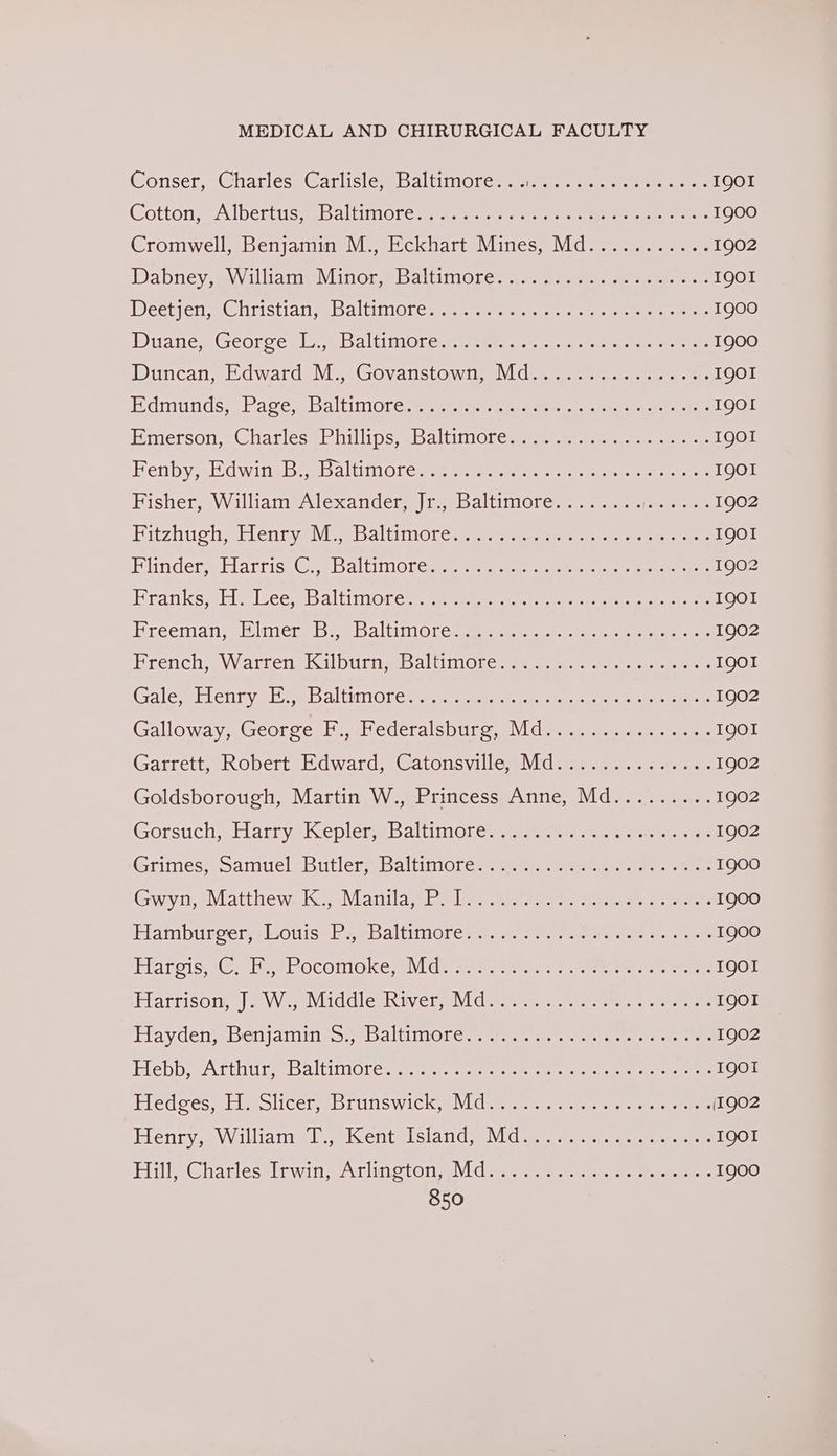 Conser, Gharléss GarlisiewmsRaltimores see) ee eee IQOI CottonseAlbertts: BB altuimoren, sme eee 1900 Cromwell, Benjamin M., Eckhart Mines, Md........... 1902 Dabney, ewWalliameMinor eb altimores a.meas sees sore rer IQoOI Deetjcneenristian ge baltitoleem ne etre er. reese meee icerele Dianes Georce. le aBaltimiore tte eri eer 1900 Dincan se dwardsVieesGovanstow io) des er ae ne re IQOI Hemunds?)Pacvee Baltimore pitta een een rent eee IQOL imerson, Charlesebhillips sbaltunOlcege sere meer IQO1 BenbysHdwinsB a baltim obec meee ete ee ene IQOI Bisher, WilliamvAlexanders)| pesbaliimore-. pete 1902 BitzhuchLlenryeivi ee baltimore emt eee ees ee ees IQOI Biinderwilarrise@. e ballin! career pee en eee 1902 Brankseli=ecesbaltimore eee rae ete eee IQOI Ereeman- 2imereb « baltiinotes se ter naar nares 1902 BrenchaWattensisil Dunne aliino.c pees tee res IQoI Gale; Henrvalt eo altiniGr ec ee et te a eee 1902 Galloway, George F., Federalsburg, Md............... IQOI Garrett, Robért Edward, Catonsville. Md. 32.2... -)...1- 1902 Goldsborough, Martin W., Princess Anne, Md......... 1902 Gorsuch, bratry, KeplerseBaltimol Ceserye ees nr tae te 1902 Grumes, oamuelsbutlermbaltiniotes=eewr eres eee 1900 Gwyn, e\vlatthew. ke Manila base met ee errs ators 1900 HamburcersLoisahseBaltimores.:. #e- urna ose ae een 1900 Mar ecis sO. te eoconioke maida (one, enter. ee eer IQOI TIaerison, || 2 VV seNiiddle sn iver, avid tee e en erm! weer IQOI Flayden BenjamineS.ebaltimiol er a tsss tan eee caer ae 1902 Hebb weArthurebaltimoneren s,s cree eee enero I9QOI Hedees, Hisslicer Brunswick) Midi secre crete creerene [1902 Eletirys W illianiad eiwentelsia nd MeN Caer eet eee IQOI Bil Gharlestinwin earlinoton VC rege ere enenen ents 1900