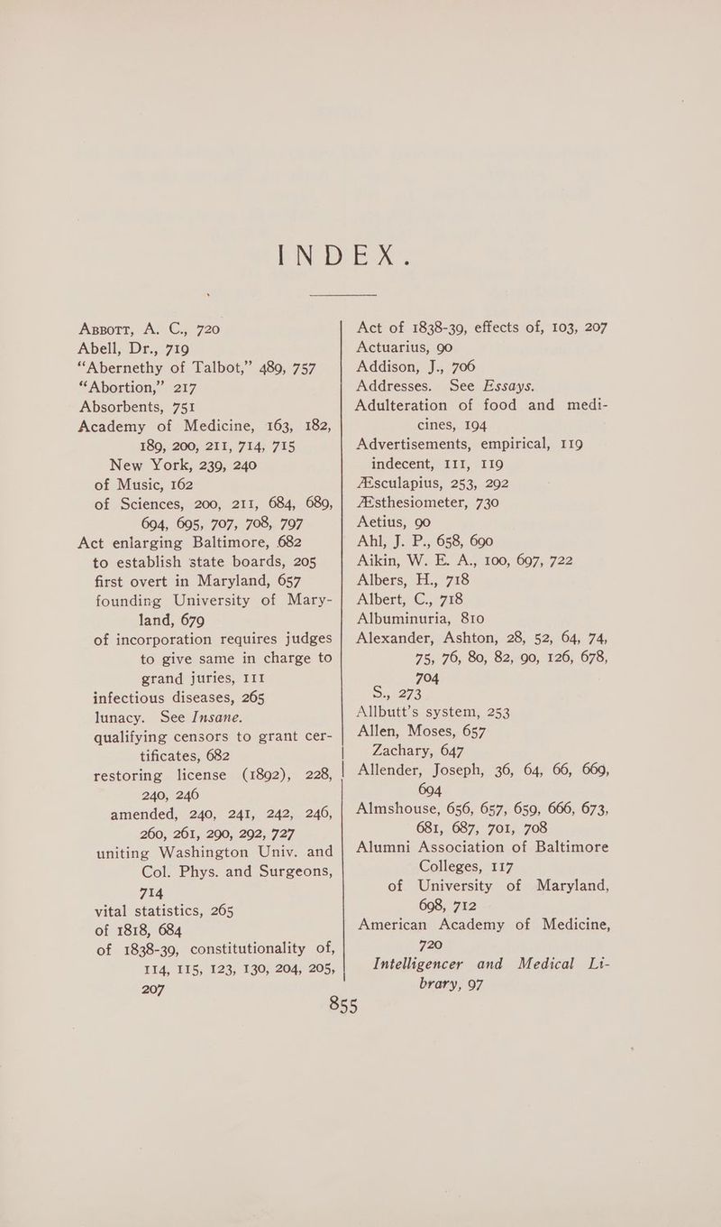 Apssott, A. C., 720 Abell, Dr., 719 “Abernethy of Talbot,” 489, 757 “Abortion,” 217 Absorbents, 751 Academy of Medicine, 163, 182, 189, 200, 21I, 714, 715 New York, 239, 240 of Music, 162 of Sciences, 200, 211, 684, 680, 694, 605, 707, 708, 797 Act enlarging Baltimore, 682 to establish state boards, 205 first overt in Maryland, 657 founding University of Mary- land, 679 of incorporation requires judges to give same in charge to grand juries, III infectious diseases, 265 lunacy. See Insane. qualifying censors to grant cer- tificates, 682 restoring license 240, 246 amended, 240, 241, 242, 246, 260, 261, 290, 292, 727 uniting Washington Univ. and Col. Phys. and Surgeons, 714 vital statistics, 265 of 1818, 684 of 1838-39, constitutionality of, (1892), 228, 207 Act of 1838-390, effects of, 103, 207 Actuarius, 90 Addison, J., 706 Addresses. See Essays. Adulteration of food and medi- cines, 194 Advertisements, empirical, 119 indecent, III, 119 fEsculapius, 253, 292 7Esthesiometer, 730 Aetius, 90 Ahl, J. P., 658, 690 Aikin, W. E. A., 100, 697, 722 Albers, H., 718 Albert, C., 718 Albuminuria, 810 Alexander, Ashton, 28, 52, 64, 74, 75, 76, 80, 82, 90, 126, 678, 704 2, 273 Allbutt’s system, 253 Allen, Moses, 657 Zachary, 647 Allender, Joseph, 36, 64, 66, 669, 604 Almshouse, 656, 657, 659, 666, 673, 681, 687, 7oI, 708 Alumni Association of Baltimore Colleges, 117 of University of Maryland, 698, 712 American Academy of Medicine, 720 Intelligencer and Medical L1- brary, 97