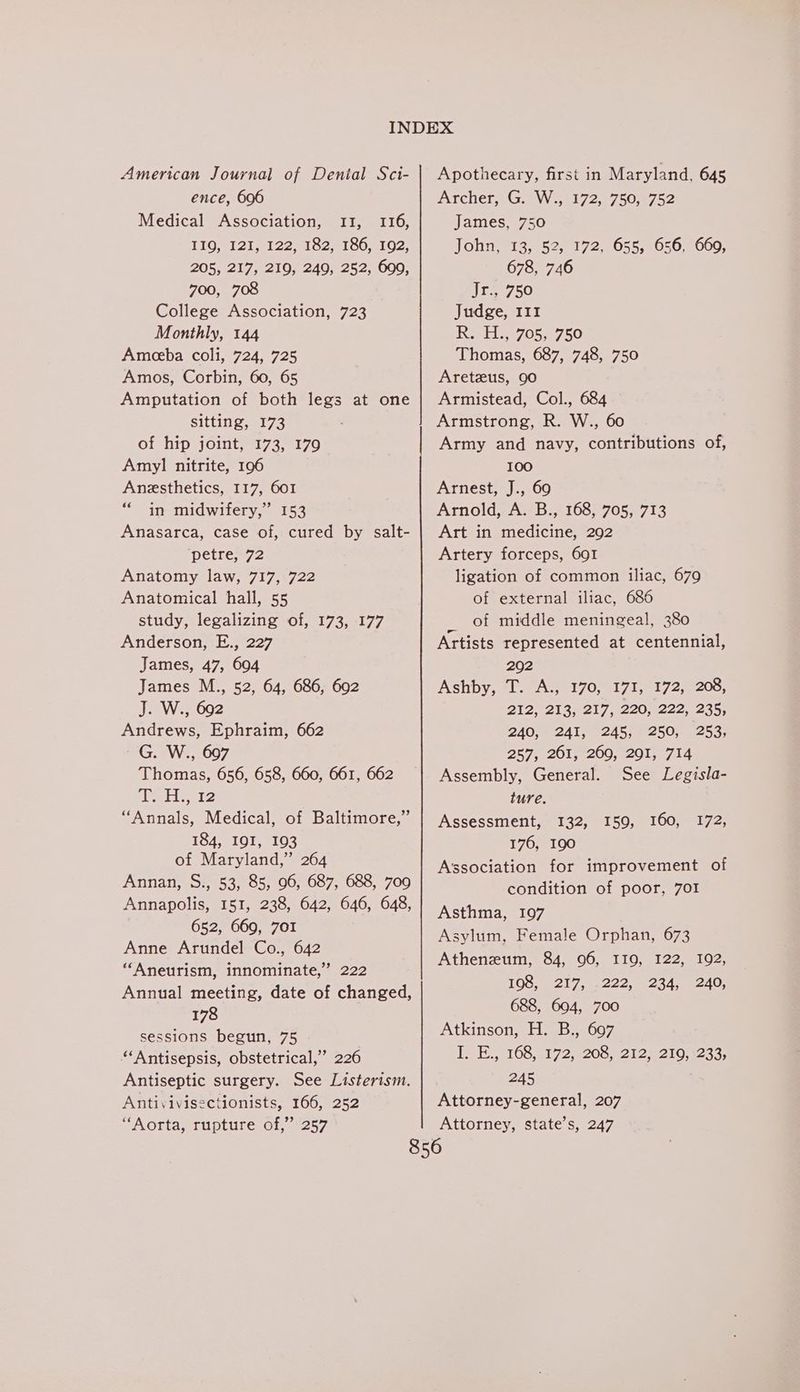 American Journal of Dental Sci- ence, 696 Medical Association, 11, 116, TIQeT 21 122i C2 19041 02, 205, 217, 219, 249, 252, 699, 700, 708 College Association, 723 Monthly, 144 Ameeba coli, 724, 725 Amos, Corbin, 60, 65 Amputation of both legs at one Sittinge173 of hip joint, 173, 179 Amyl nitrite, 196 Anesthetics, 117, 601 “in midwifery,” 153 Anasarca, case of, cured by salt- ‘petree/2 Anatomy law, 717, 722 Anatomical hall, 55 study, legalizing of, 173, 177 Anderson, E., 227 James, 47, 604 James M., 52, 64, 686, 692 J. W., 692 Andrews, Ephraim, 662 Ga Ws, -007 Thomas, 656, 658, 660, 661, 662 etl 2 184, I91, 193 of Maryland,” 264 Annan, S., 53, 85, 96, 687, 688, 709 Annapolis, 151, 238, 642, 646, 648, 652, 669, 701 Anne Arundel Co., 642 “Aneurism, innominate,’ 222 Annual meeting, date of changed, 178 sessions begun, 75 “Antisepsis, obstetrical,’ 226 Antiseptic surgery. See Listerism. Antivivisectionists, 166, 252 “Aorta, rupture of,” 257 Apothecary, first in Maryland, 645 Archer. G.> W.,1172,°750,0752 James, 750 John, 13, 52, 172, 655, 656, 660, 678, 746 Jr., 750 Judge, 111 Reid 705.1750 Thomas, 687, 748, 750 Aretzus, 90 Armistead, Col., 684 Armstrong, R. W., 60 Army and navy, contributions of, 100 Arnest, J., 69 Arnold, A. B., 168, 705, 713 Art in medicine, 292 Artery forceps, 691 ligation of common iliac, 679 of external iliac, 686 eae middle meningeal, 380 Artists represented at centennial, 292 Ashby, «1. “At 170, “175, - 1722200, 212, 213, 217, 220, 222, 235, 240, 241, 245, 250, 253, 257, 261, 269, 201, 714 Assembly, General. See Legisla- ture. 176, 190 Association for improvement of condition of poor, 7OI Asthma, 197 Asylum, Female Orphan, 673 Atheneum, 84, 96, II9, 122, 192, LOG, 12E 7, e222, 25410 240, 688, 694, 700 Atkinson, H. B., 697 TOE..8 108517255200 22926210. 1233, 245 Attorney-general, 207 Attorney, state’s, 247