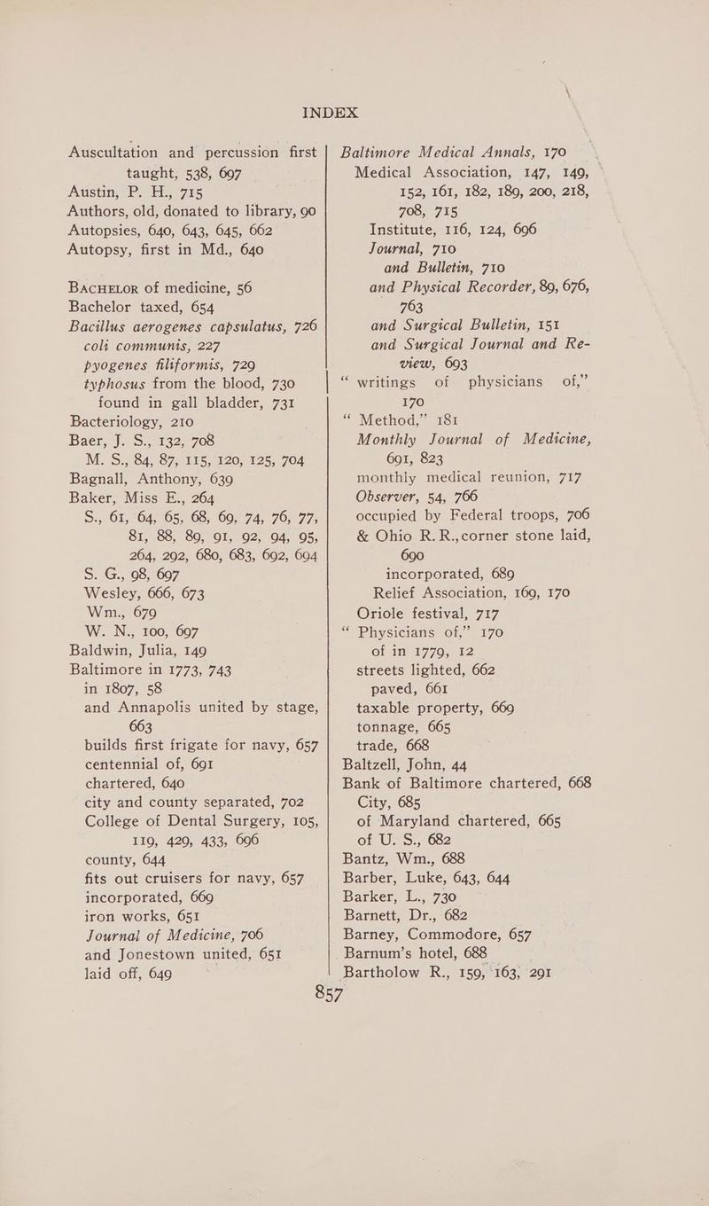Auscultation and percussion first taught, 538, 697 Austin, P. ‘14. 715 Authors, old, donated to library, 90 Autopsies, 640, 643, 645, 662° Autopsy, first in Md., 640 BACHELOR of medicine, 56 Bachelor taxed, 654 Bacillus aerogenes capsulatus, 726 coli communis, 227 pyogenes filtiformis, 729 typhosus from the blood, 730 found in gall bladder, 731 Bacteriology, 210 Baer, J. S., 132, 708 M.'S.; 64, 87, 415, 120, 125, 704 Bagnall, Anthony, 639 Baker, Miss E., 264 S., 61, 64, 65, 68, 69, 74, 76, 77, 81, 88, 89, OI, 92, 94, 95, 264, 292, 680, 683, 692, 694 S. G., 98, 697 Wesley, 666, 673 Wm., 679 W. N., 100, 697 Baldwin, Julia, 149 Baltimore in 1773, 743 in 1807, 58 and Annapolis united by stage, 663 builds first frigate for navy, 657 centennial of, 691 chartered, 640 city and county separated, 702 College of Dental Surgery, 105, 119, 429, 433, 696 county, 644 fits out cruisers for navy, 657 incorporated, 669 iron works, 651 Journal of Medicine, 706 and Jonestown united, 651 laid off, 649 Medical Association, 147, 149, — 152, 161, 182, 189, 200, 218, 708, 715 Institute, 116, 124, 606 Journal, 710 and Bulletin, 710 and Physical Recorder, 89, 676, 763 and Surgical Bulletin, 151 and Surgical Journal and Re- view, 693 writings of 170 “ Method,” 181 Monthly Journal of Medicine, 6901, 823 monthly medical reunion, 717 Observer, 54, 766 occupied by Federal troops, 706 & Ohio R.R.,corner stone laid, 690 incorporated, 689 Relief Association, 169, 170 Oriole festival, 717 Physicians of,” 170 Of in: 1770, 12 streets lighted, 662 paved, 661 taxable property, 669 tonnage, 665 trade, 668 Baltzell, John, 44 Bank of Baltimore chartered, 668 City, 685 of Maryland chartered, 665 of U. S., 682 Bantz, Wm., 688 Barber, Luke, 643, 644 Barker, L., 730 Barnett, Dr., 682 Barney, Commodore, 657 Barnum’s hotel, 688 99 physicians of,