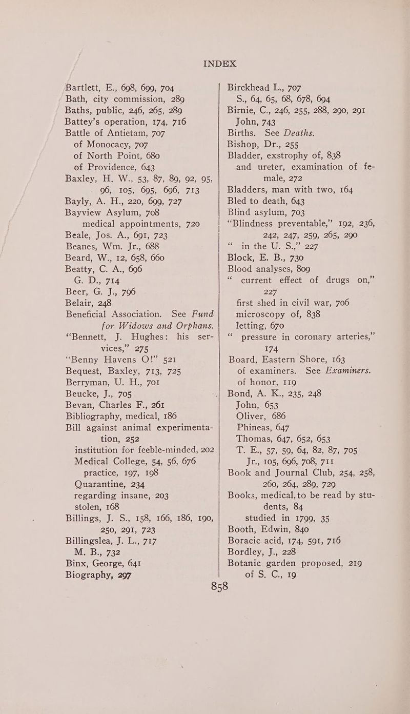 Bartlett, E., 698, 699, 704 Bath, city commission, 289 Baths, public, 246, 265, 289 Battey’s operation, 174, 716 Battle of Antietam, 707 of Monocacy, 707 of North Point, 680 of Providence, 643 Baxley allt sWire5 34607 600.802. 005; 96, 105, 695, 696, 713 Bayly, A. H., 220, 699, 727 Bayview Asylum, 708 medical appointments, 720 Beale, Jos. A., 691, 723 Beanes, Wm. Jr., 688 Beard, W., 12, 658, 660 Beatty, C. A., 696 Geet Beer, G J:, 796 Belair, 248 Beneficial Association. See Fund for Widows and Orphans. “Bennett, J. Hughes: his ser- vices,” 275 “Benny Havens O!’ 521 Bequest, Baxley, 713, 725 Berryman, Us, H.) 701 Beucke, J., 705 Bevan, Charles F., 261 Bibliography, medical, 186 Bill against animal experimenta- institution for feeble-minded, 202 Medical College, 54, 56, 676 practice, 197, 198 Quarantine, 234 regarding insane, 203 stolen, 168 Billings, J. S., 158, 166, 186, -190, 250, 291, 723 Billingslea, J. L., 717 Merbee732 Binx, George, 641 Biography, 297 Birckhead L., 707 S., 64, 65, 68, 678, 604 Birnie, C., 246, 255, 288, 290, 201 John, 743 Births. See Deaths. Bishop, Dr., 255 Bladder, exstrophy of, 838 and ureter, examination of fe- male, 272 Bladders, man with two, 164 Bled to death, 643 Blind asylum, 703 “Blindness preventable,” 192, 236, 242, 247, 259, 265, 290 Sits the, U Otemee7 Block vE2 B:720 Blood analyses, 809 “ current effect of drugs on,’ 227 first shed in civil war, 706 microscopy of, 838 letting, 670 pressure in coronary arteries,” 174 Board, Eastern Shore, 163 of examiners. See Examiners. of honor, I19 Bond, A. K., 235, 248 John, 653 Oliver, 686 Phineas, 647 ee 1 570.50 5,04, 202.607.4705 Jr., 105, 696, 708, 711 Book and Journal Club, 254, 258, 260, 264, 289, 729 Books, medical,to be read by stu- dents, 84 studied in 1799, 35 Booth, Edwin, 840 Boracic acid, 174, 591, 716 Bordley, J., 228 Botanic garden proposed, 219 Ole S BGO ce