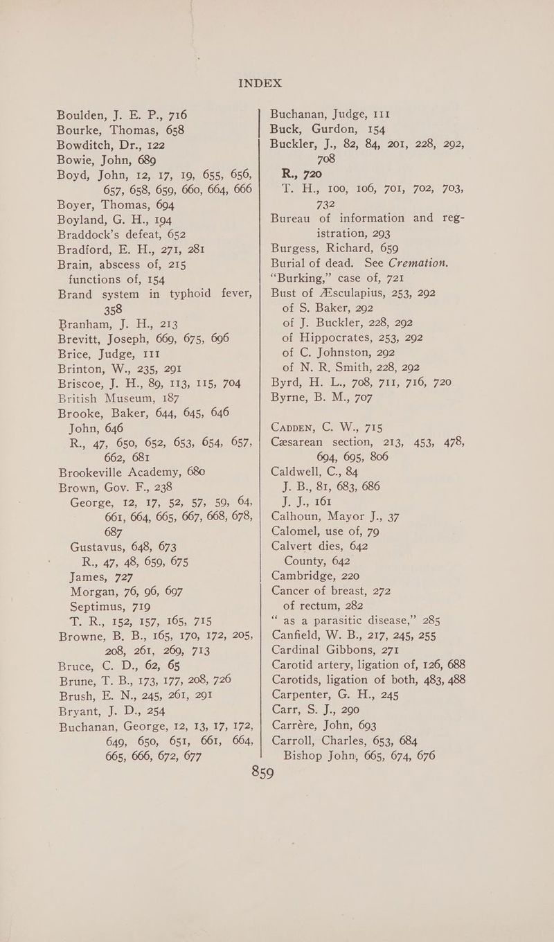 Boulden, J. E. P., 716 Bourke, Thomas, 658 Bowditch, Dr., 122 Bowie, John, 689 Boyd, John, 12,. 17, 10, 655, 656, 657, 658, 659, 660, 664, 666 Boyer, Thomas, 604 Boyland, G. H., 194 Braddock’s defeat, 652 Bradford, FE. H. 27%, 281 Brain, abscess of, 215 functions of, 154 Brand system in typhoid fever, 358 Branham, J.. 115.213 Brevitt, Joseph, 669, 675, 606 Brice, Judge, III Brinton, W., 235, 291 Briscoe, J. H., 89, 113, 115, 704 British Museum, 187 Brooke, Baker, 644, 645, 646 John, 646 R., 47, 650, 652, 653, 654, 657, 662, 681 Brookeville Academy, 680 Brown, Gov. F., 238 George, 12, 17, 52, 57, 59, 64, 661, 664, 665, 667, 668, 678, 687 Gustavus, 648, 673 R., 47, 48, 659, 675 James, 727 Morgan, 76, 96, 697 Septimus, 719 T.. R:,. Ws2,, 187, 105, 705 Browne, B. B., 165, 170, 172, 205, 208, 261, 260, 713 Bruce, C. D., 62, 65 Brune, T. B., 173, 177, 208, 726 Brush, E. N., 245, 261, 291 Bryant, J. D., 254 Buchanan, George, 12, 13, 17, 172, 649, 650, 651, 661, 664, Buchanan, Judge, 111 Buck, Gurdon, 154 Buckler, J., 82, 84, 201, 228, 2092, 708 R., 720 Vo ¥1., 100, 106, 701, 702, 703, 732 Bureau of information and reg- istration, 293 Burgess, Richard, 659 Burial of dead. See Cremation. “Burking,’ case of, 721 Bust of /EKsculapius, 253, 292 of S. Baker, 202 of J. Buckler, 228, 292 of Hippocrates, 253, 292 of C. Johnston, 292 of N. R. Smith, 228, 292 Byrd, H. Ls, 7es, 71, 716, 720 Byrne, B. M., 707 CappEen, C. W., 715 Cesarean section, 213, 453, 478, 694, 695, 806 Caldwell, C., 84 J. B., 81, 683, 686 J, J, 161 Calhoun, Mayor J., 37 Calomel, use of, 79 Calvert dies, 642 County, 642 Cambridge, 220 Cancer of breast, 272 of rectum, 282 as a parasitic disease,” 285 Canfield, W. B., 217, 245, 255 Cardinal Gibbons, 271 Carotid artery, ligation of, 126, 688 Carotids, ligation of both, 483, 488 Carpenter, G. H., 245 Catt, S. J... 200 Carrére, John, 693 Carroll, Charles, 653, 684 66
