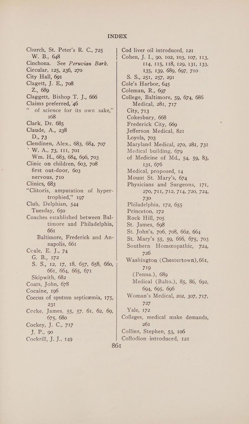 Church, St. Peter's Ry €..1725 W. B., 648 Cinchona. See Peruvian Bark. Circular, 125, 236, 270 City Hall, 691 Clagett, J. E., 708 Z., 689 Claggett, Bishop T. J., 666 Claims preferred, 46 “of science for its own sake,” 168 Clark, Dr. 685 Claude, A., 238 D773 Clendinen, Alex., 683, 684, 707 We As 93. TTY, 701 Wm. H., 683, 684, 606, 703 Clinic on children, 603, 708 first out-door, 603 nervous, 710 Clinics, 683 “Clitoris, amputation of hyper- trophied,” 197 Club, Delphian, 544 Tuesday, 650 Coaches established between Bal- timore and Philadelphia, 661 Baltimore, Frederick and An- napolis, 661 Ceale,-B. J, 74 G. Bo 172 S.2S.,, 12) 17,018,057;. 658; 660, 661, 664, 665, 671 Skipwith, 682 Coats, John, 678 Cocaine, 196 Coccus of sputum septicaemia, 175, 22% Cecke, James, 55, 57, 61, 62, 60, 675, 680 Cockey, J. C., 717 J.B, ¢0 Cockrilt..J.).: 140. Cod liver oil introduced, 121 Cohen, J. 1.,.90, 102; 103; 107, 113, LI4, 115, 118,120, 13%, 133; 135, 139, 689, 697, 710 S. (91,2255 2570201 Cole’s Harbor, 645 Coleman, R., 697 College, Baltimore, 59, 674, 686 Medical, 281, 717 City, 713 Cokesbury, 668 Frederick City, 669 Jefferson Medical, 821 Loyola, 703 Maryland Medical, 270, 281, 731 Medical building, 679 of Medicine of Md., 54, 50, 83, £31,676 Medical, proposed, 14 Mount St. Mary’s, 674 Physicians and Surgeons, 171, 2707 tl 12471720. 724, 730 Philadelphia, 172, 655 Princeton, 172 Rock Hill, 705 St. James, 698 St. John’s, 706, 708, 662, 664 St: Mary s 55.: 50,: 666, 6755, 703 Southern Homeceopathic, 724, 726 Washington (Chestertown), 661, 719 (Penna.), 689 Medical (Balto.), 85, 86, 692, 694, 695, 696 Woman’s Medical, 202, 307, 717, 727 Yale, 172 Colleges, medical make demands, 2061 Collins, Stephen, 53, 106 Collodion introduced, 121