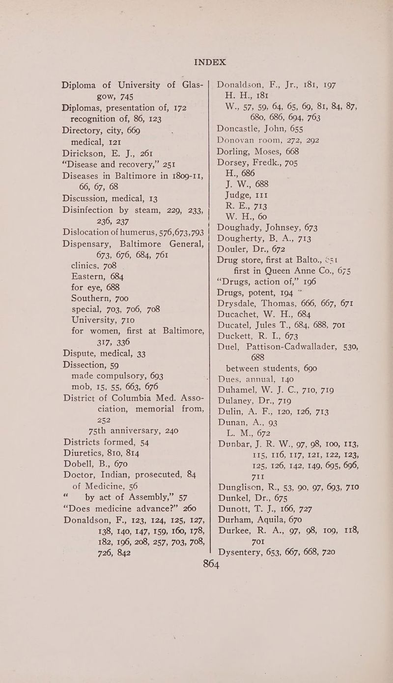 Diploma of University of Glas- gow, 745 Diplomas, presentation of, 172 recognition of, 86, 123 Directory, city, 660 medical, 121 Dirickson, E. J., 261 “Disease and recovery,” 251 Diseases in Baltimore in 1809-11, 66, 67, 68 Discussion, medical, 13 Disinfection by steam, 229, 233, 236, 237 Dislocation of humerus, 576,673,793 Dispensary, Baltimore General, 673, 676, 684, 761 clinics, 708 Eastern, 684 for eye, 688 Southern, 700 special, 703, 706, 708 University, 710 for women, first at Baltimore, 317, 336 Dispute, medical, 33 Dissection, 59 made compulsory, 693 mob, 15, 55, 663, 676 District of Columbia Med. Asso- ciation, memorial from, 252 75th anniversary, 240 Districts formed, 54 Diuretics, 810, 814 Dobell, B., 670 Doctor, Indian, prosecuted, 84 of Medicine, 56 XY by act of Assembly,” 57 “Does medicine advance?” 260 Donaldson, F., 123, 124, 125, 127, 138, 140, 147, 159, 160, 178, 182, 196, 208, 257, 703, 708, Donzldson, Ee | reese 107 Hel eersi W.., 57, 59, 64, 65, 60, 81, 84, 87, 680, 686, 694, 763 Doncastle, John, 655 Donovan room, 272, 292 Dorling, Moses, 668 Dorsey, Fredk., 705 H., 686 J. W., 688 Judge, II1 Rees W.H.,.60 Doughady, Johnsey, 673 Dougherty, B. A., 713 Douler, Dr., 672 Drug store, first at Balto., O51 first in Queen Anne Co., 675 “Drugs, action of,” 196 Drugs, potent, 194 ~ Drysdale, Thomas, 666, 667, 671 Ducachet, W. H., 684 Ducatel, Jules T., 684, 688, 701 Duckett les 672 Duel, Pattison-Cadwallader, 530, 688 between students, 690 Dues, annual, 140 Dithamel;,W. J: C:,°710, 710 Dulaney, Dr., 719 DulineAl lH 4120,-120,-713 Danan, 2A03 LM 072 Dunbar, J. R. W., 97, 98, 100, 113, TPS) 180; 117 el cient 22 ek oss 125, 126, 142, 149, 695, 606, FEL Dunglison, R., 53, 90, 97, 693, 710 Dunkel, Dr., 675 Dunott. (e100. 727 Durham, Aquila, 670 Durkee, R. A., 97, 98, 109, 118, 701