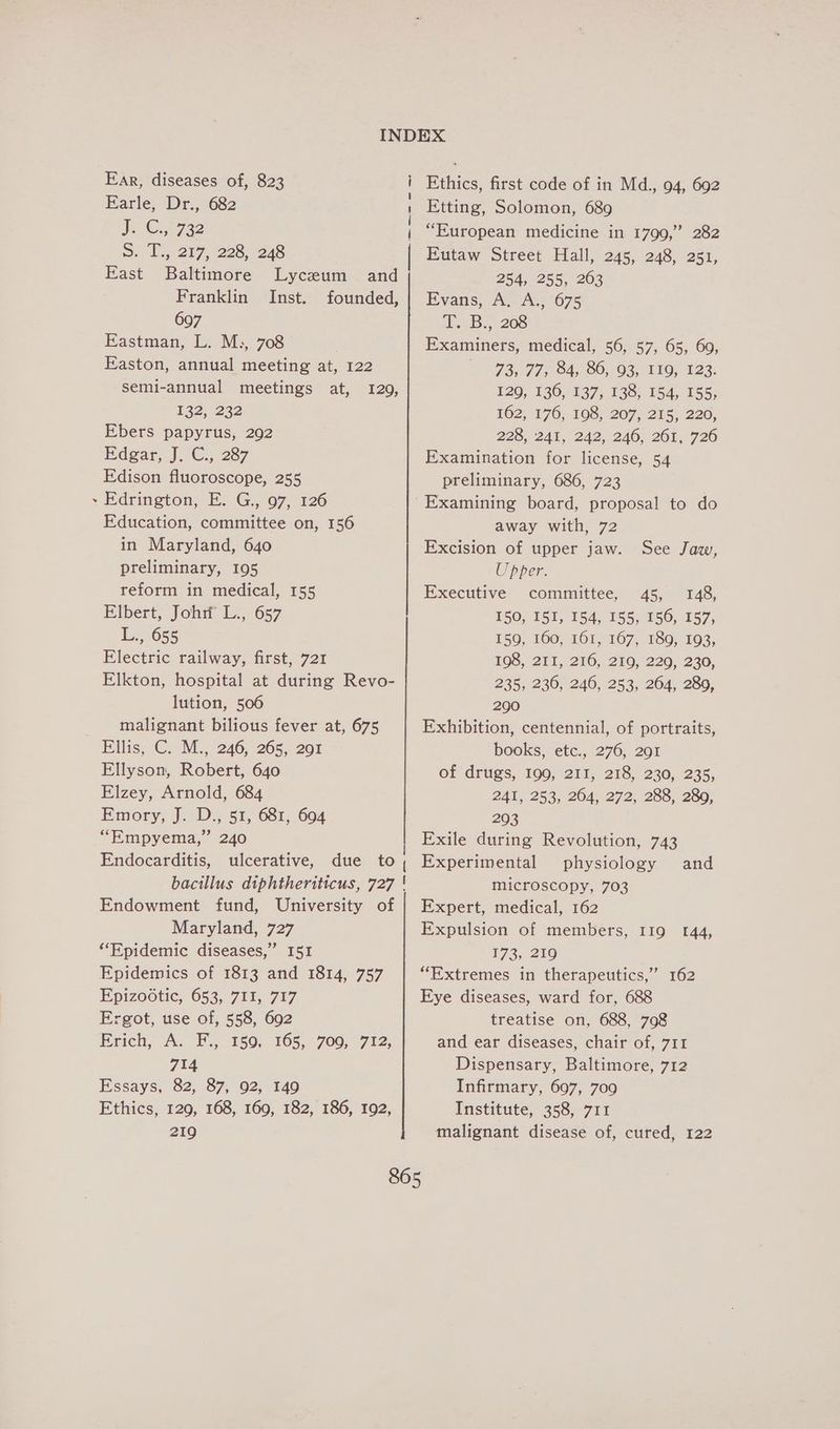 é Kar, diseases of, 823 J @3 F722 3. Ls: 217, 228) 248 East Baltimore Lyceum and Franklin Inst. founded, 697 Eastman, L. M.,, 708 Easton, annual meeting at, 122 semi-annual meetings at, 1260, Ebers papyrus, 292 Edgar, J.C. 287 Edison fluoroscope, 255 Edrington, E. G., 97, 126 Education, committee on, 156 in Maryland, 640 preliminary, 195 reform in medical, 155 Elbert, Johitl L., 657 L., 655 Electric railway, first, 721 Elkton, hospital at during Revo- lution, 506 malignant bilious fever at, 675 Ellyson, Robert, 640 Elzey, Arnold, 684 Emory; J. D.; 51, 681,.604 “Empyema,” 240 Endocarditis, ulcerative, due to bacillus diphtheriticus, 727 Endowment fund, University of Maryland, 727 “Epidemic diseases,” I51 Epidemics of 1813 and 1814, 757 Epizootic, 653, 711, 717 Ergot, use of, 558, 692 Erich, A.-F.j 150: 165, 700, 712; 714 Essays, 82, 87, 92, 149 Ethics, 129, 168, 169, 182, 186, 192, 219 _—— ——. Ethics, first code of in Md., 94, 692 “European medicine in 1799,” 282 Eutaw Street Hall, 245, 248, 251, 254, 255, 263 Evans, A. A.675 iL, «Bs, 206 Examiners, medical, 56, 57, 65, 60, © 985 775584; 80, 08,110, 123. 129, 136, 137, 138, 154, 155, 228, 241, 242,246) 201,720 Examination for license, 54 preliminary, 686, 723 | Examining board, proposal to do away with, 72 Excision of upper jaw. See Jaw, Upper. Executive committee, 45, 148, 150; 151, 154, 155,156, 157, 159, 160, 161, 167, 189, 193, 108; 211,210, 210/220, 230. 235, 236, 246, 253, 264, 280, 290 Exhibition, centennial, of portraits, books, etc., 276, 291 of drugs, 199, 211, 218, 230, 235, 241, 253, 264, 272, 288, 280, 293 Exile during Revolution, 743 Experimental physiology and microscopy, 703 Expert, medical, 162 Expulsion of members, I19 144, 173, 219 “Extremes in therapeutics,” 162 Eye diseases, ward for, 688 treatise on, 688, 798 and ear diseases, chair of, 711 Dispensary, Baltimore, 712 Infirmary, 697, 709 Institute, 358, 711 malignant disease of, cured, 122
