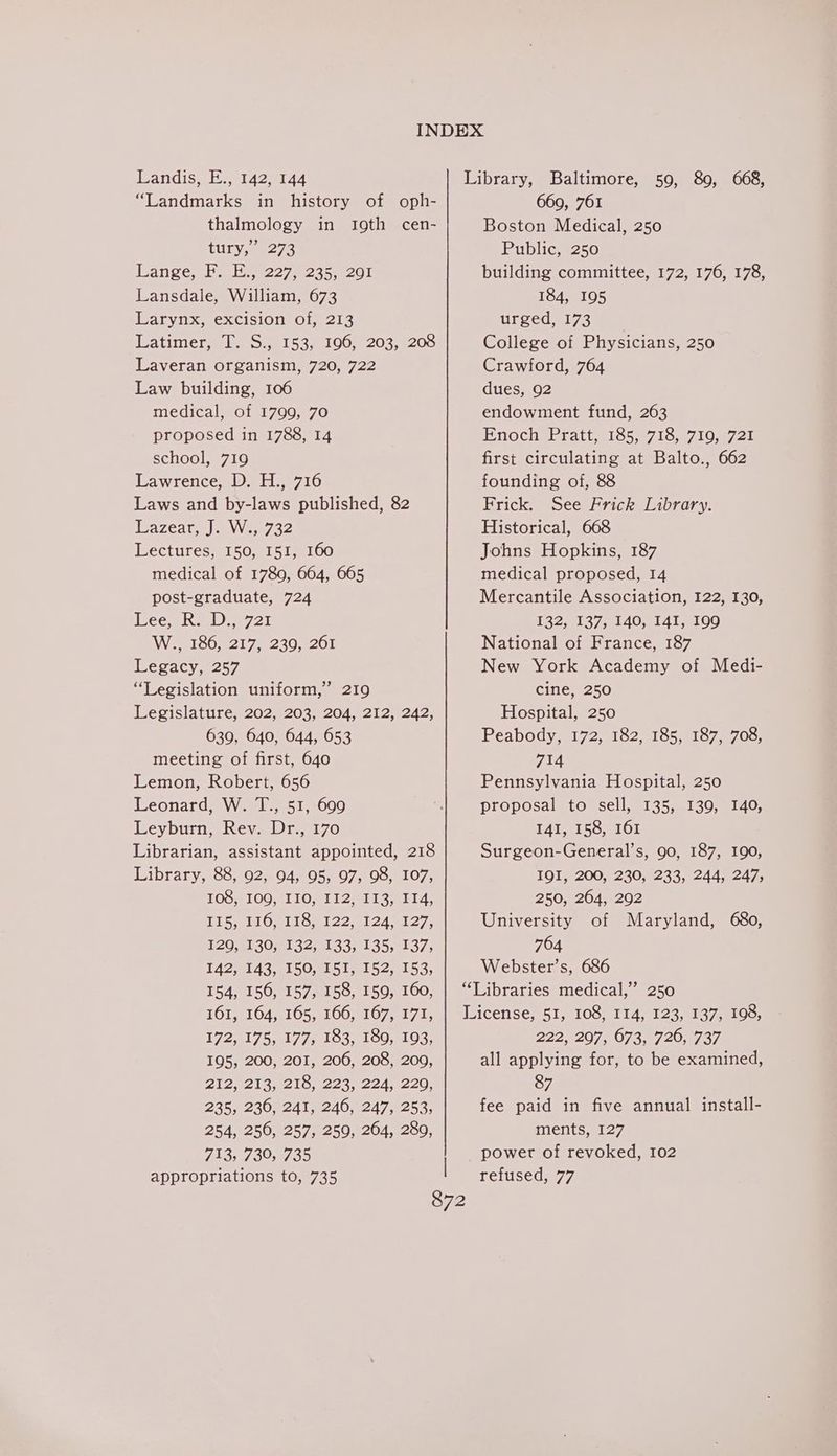 “Landmarks in history of oph- thalmology in t19th cen- Tity, 6278 ange, Wai 922742351201 Lansdale, William, 673 Larynx, excision of, 213 Matimere les on1539 £00. 203.8205 Laveran organism, 720, 722 Law building, 106 medical, of 1799, 70 proposed in 1788, 14 school, 719 Lawrence, D. H., 716 Laws and by-laws published, 82 azea tes) AW en7 32 Lectures, 150, I51, 160 medical of 1789, 664, 665 post-graduate, 724 ee eRe 721 Wee 1608217 62307201 Legacy, 257 “Legislation uniform,” 219 Legislature, 202, 203, 204, 212, 242, 639, 640, 644, 653 meeting of first, 640 Lemon, Robert, 656 Leonard, W. T., 51, 609 Leyburn, Rev. Dr., 170 Librarian, assistant appointed, 218 Library, 88, 92, 94, 95, 97, 98, 107, TOS PLOO MLO #11 2sehl sat ia: TiS Mi Oelloul 22 e124 e127. 120,4130,8132) 133,135,137, 142, 143, 150, I5I, 152, 153, 154, 156, 157, 158, 159, 160, 161, 164, 165, 166, 167, 171, 172,51 75,0177 slO5)100,0193, 195, 200, 201, 206, 208, 209, 2Ii2N213,)°216, 223, 224, 1220; 235, 236, 241, 246, 247, 253, 254, 256, 257, 259, 264, 280, 713, 730, 735 appropriations to, 735 ’ 669, 761 Boston Medical, 250 Public, 250 building committee, 172, 176, 178, 184, 195 ULeed ays College of Physicians, 250 Crawford, 764 dues, 92 endowment fund, 263 Enoch Pratt 71852718, 7198721 first circulating at Balto., 662 founding of, 8&amp;8 Frick. See Frick Library. Historical, 668 Johns Hopkins, 187 medical proposed, 14 Mercantile Association, 122, 130, E32, 113754140, 141,100 National of France, 187 New York Academy of Medi- cine, 250 Hospital, 250 Peabody, 172, 182, 185, 187, 708, 714 Pennsylvania Hospital, 250 proposal to sell, 135, 139, 140, 141, 158, 161 Surgeon-General’s, 90, 187, 190, I9I, 200, 230, 233, 244, 247, 250, 264, 292 University of Maryland, 680, 764 Webster’s, 686 “Libraries medical,’ 250 License, 51, 108, 114, 123, 137, 198, 222,207, 073, 720, 737 all applying for, to be examined, 87 fee paid in five annual install- ments, 127 power of revoked, 102 refused, 77