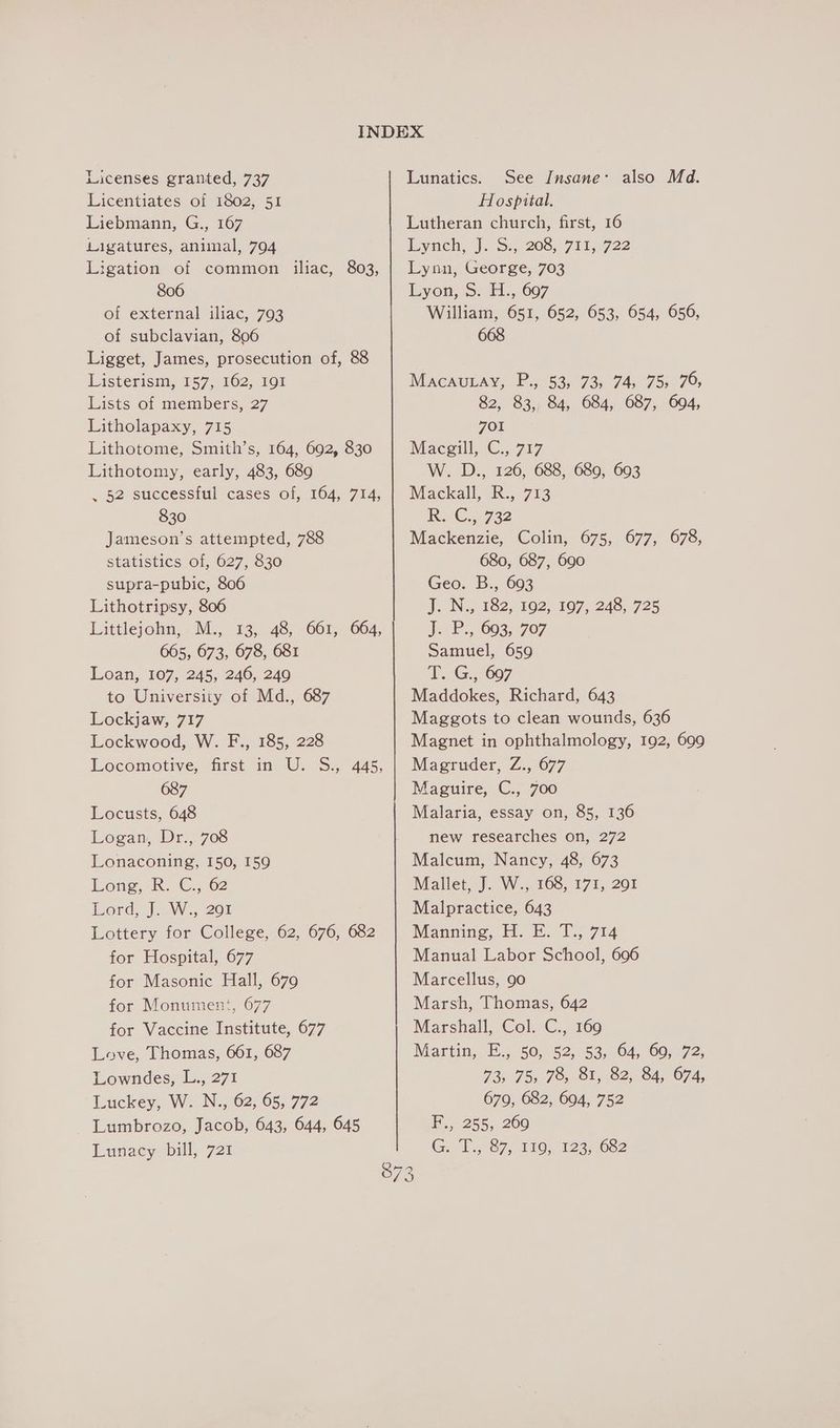 Licenses granted, 737 Licentiates of 1802, 51 Liebmann, G., 167 Ligatures, animal, 794 Ligation of common iliac, 803, 806 of external iliac, 793 of subclavian, 806 Ligget, James, prosecution of, 88 Listerism, 157, 162, 191 Lists of members, 27 Litholapaxy, 715 Lithotome, Smith’s, 164, 692, 830 Lithotomy, early, 483, 689 , 52 successful cases of, 164, 714, 830 Jameson’s attempted, 788 statistics of, 627, 830 supra-pubic, 806 Lithotripsy, 806 Littlejohn, M., 13, 48, 661, 664, 665, 673, 678, 681 Loan, 107, 245, 246, 249 to University of Md., 687 Lockjaw, 717 Lockwood, W. F., 185, 228 Locomotive, first in U. S., 445, 087 Locusts, 648 Logan, Dr.,. 708 Lonaconing, 150, 159 Long, 8. C., 62 Lord: |W. 20 Lottery for College, 62, 676, 682 for Hospital, 677 for Masonic Hall, 679 for Monument, 677 for Vaccine Institute, 677 Love, Thomas, 661, 687 Lowndes, L., 271 Luckey, W. N., 62, 65, 772 Lumbrozo, Jacob, 643, 644, 645 Lunacy bill, 721 SQ) ——————————————— ee a a So ee Lunatics. See Insane: also Md. Hospital. Lutheran church, first, 16 Eyach., |. S4-208;.711,.722 Lynn, George, 703 Lyon, S. H., 697 William, 651, 652, 653, 654, 656, 668 MaAcAULAY, P., 53) 73, 74, 75; 79, 82, 83, 84, 684, 687, 694, 701 Maceill, C.. 717 W. D., 126, 688, 689, 693 Mackall, K:, 713 RC... 732 Mackenzie, Colin, 675, 677, 678, 680, 687, 690 Geo. B., 693 J. Na 882, 162, 107, 248, 725 J. 2. 093,707 Samuel, 659 TG. ; 607 Maddokes, Richard, 643 Maggots to clean wounds, 636 Magnet in ophthalmology, 192, 699 Magruder, Z., 677 Maguire, C., 700 Malaria, essay on, 85, 136 new researches on, 272 Malcum, Nancy, 48, 673 Mallet, J. W., 168, 171, 291 Malpractice, 643 Manning, HE. T.; 714 Manual Labor School, 696 Marcellus, 90 Marsh, Thomas, 642 Marshall, Col, C.,, 160 Martin, E.,. 50, °52;. 53, 64, 60, 72, 73) 75, 78, 81,82, 84, 674, 679, 682, 694, 752 F.,. 255, 200