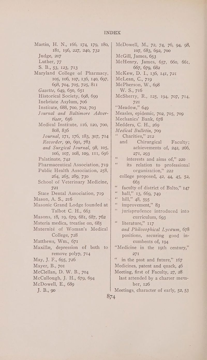 Martin, “HH. °N4°106;°174, 170,180, 181, 196, 227, 240, 732 Judge, 207 Luther, 77 Seb 6363 Maryland College of Pharmacy, 105, 106, 107, 136, 140, 697, 698, 704, 705, 725, 811 Gazette, 649, 650, 651 Historical Society, 698, 699 Inebriate Asylum, 706 Institute, 688, 700, 702, 703 Journal and Baltimore Adver- tiser, 656 Medical Institute, 116, 120, 700, 808, 836 Journal, 171, 176, 183, 307, 714 Recorder, 90, 691, 783 and Surgical Journal, 98, 105, 106, 107, 108, 109, III, 696 Palatinate, 742 Pharmaceutical Association, 719 Public Health Association, 258, 264, 265, 280, 730 School of Veterinary Medicine, 721 State Dental Association, 719 Mason, A. S., 216 TalbotvGs Hes603 Masons, 18, 19, 679, 681, 687, 762 Materia medica, treatise on, 685 Maternité of Woman’s Medical College, 728 Matthews, Wm., 671 Maxille, depression of both to remove polyp, 714 May, J. F., 695, 726 Mayer, B., 701 McClellan, D. W. B., 704 McCullough, J. H., 679, 694 McDowell, E., 689 McDowell, M., 72, 74, 76, 94, 98, 107, 683, 692, 700 McGill, James, 653 McHenry, James, 657, 660, 661, 667, 679, 682 MeKew, 9.1136, 141721 MeLean = G716 McPherson, W., 698 W25.7710 MeShiersy SR e125, .104 707 ere 721 “Meadow,” 649 Measles, epidemic, 702, 705, 709 Mechanics’ Bank, 678 Medders, C. H., 269 Medical Bulletin, 709 Smet hartticss2)2 and Chirurgical Faculty; achievements of, 242, 266, 271, 293 interests and aims of,” 220 its relation to professional Organization, ? 222 college proposed, 42, 44, 45, 52, 665 faculty of district of Balto,” 147 hall,’ 31357660, 740 Canis ess improvement,” 83 jurisprudence introduced into curriculum, 693 literature,’ 117 and Philosophical Lyceum, 678 positions, securing good in- cumbents of, 194 “Medicine in the 19th century,” — 271 in the past and future,” 167 Medicines, patent and quack, 46 Meeting, first of Faculty, 27, 28 last attended by a charter mem- ber, 126 ce