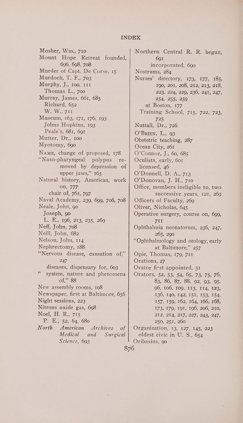 Mount Hope Retreat founded, 696, 698, 708 Murder of Capt. De Corse, 15 Murdoch) 1) E..°703 Murphy, J., 100, 111 Uhomasel.-700 Murray, James, 661, 685 Richard, 652 Wee eee TT Musetim, 163) 171, 176,-103 Johns Hopkins, 193 Peale’s, 681, 691 Mutter, Dr., 100 Myotomy, 690 Name, change of proposed, 178 “Naso-pharyngeal polypus _ re- moved by depression of upper jaws,” 165 Natural history, American, work on, 777 chair of, 761, 797 Naval Academy, 239, 699, 706, 708 Neale, John, 90 Joseph, 90 Teme 00,82138285 8200 Neff, John, 708 Neill, John, 682 Nelson, John, 114 Nephrectomy, 188 “Nervous disease, causation of,” 247 diseases, dispensary for, 603 system, nature and phenomena of,” 88 New assembly rooms, 108 Newspaper, first at Baltimore, 656 Night sessions, 223 Nitrous oxide gas, 698 Noel, H. R., 715 P. E., 52, 64, 680 North American Archives of Medical and _ Surgical Science, 603 6c 691 incorporated, 690 Nostrums, 284 Nurses’ directory, 173, 177, 185, 100,.201y 200,212) 213 210) 223,°224; 220; 230,0241 82478 254, 255, 259 at Boston, 177 Training School s715.5722e723) 725 Nuttall sDi38726 O’Brien, L., 93 Obstetric teaching, 287 Ocean City, 261 OZConnore) 00,055 Oculists, early, 601 licensed, 46 O’Donnell, D. A., 713 ©: Donovan.) 2H. 710 Office, members ineligible to, two successive years, I2I, 269 Officers of Faculty, 269 Oliver, Nicholas, 645 Operative surgery, course on, 699, qII Ophthalmia neonatorum, 236, 247, 265, 290 “Ophthalmology and otology, early at Baltimore,” 257 Opie, Thomas, 179, 711 Orations, 27 Orator fist appointed, 51 Orators, 52, 53, 54, 65, 73, 75; 70; 83; 30; =87,800;) 02803, 205; OO MLOOsOO MI IG mi i423: 130,.140,,142, 451, 1530154: 157, 159, 162, 164, 166, 168, 173,517 0 810 1-41 003200 2210; 2 2y Zi dee i727 e243, 247, 250, 251, 260 Organizations 13, 127, 145,-223 oldest civic in U. S., 654 Oribasius, 90