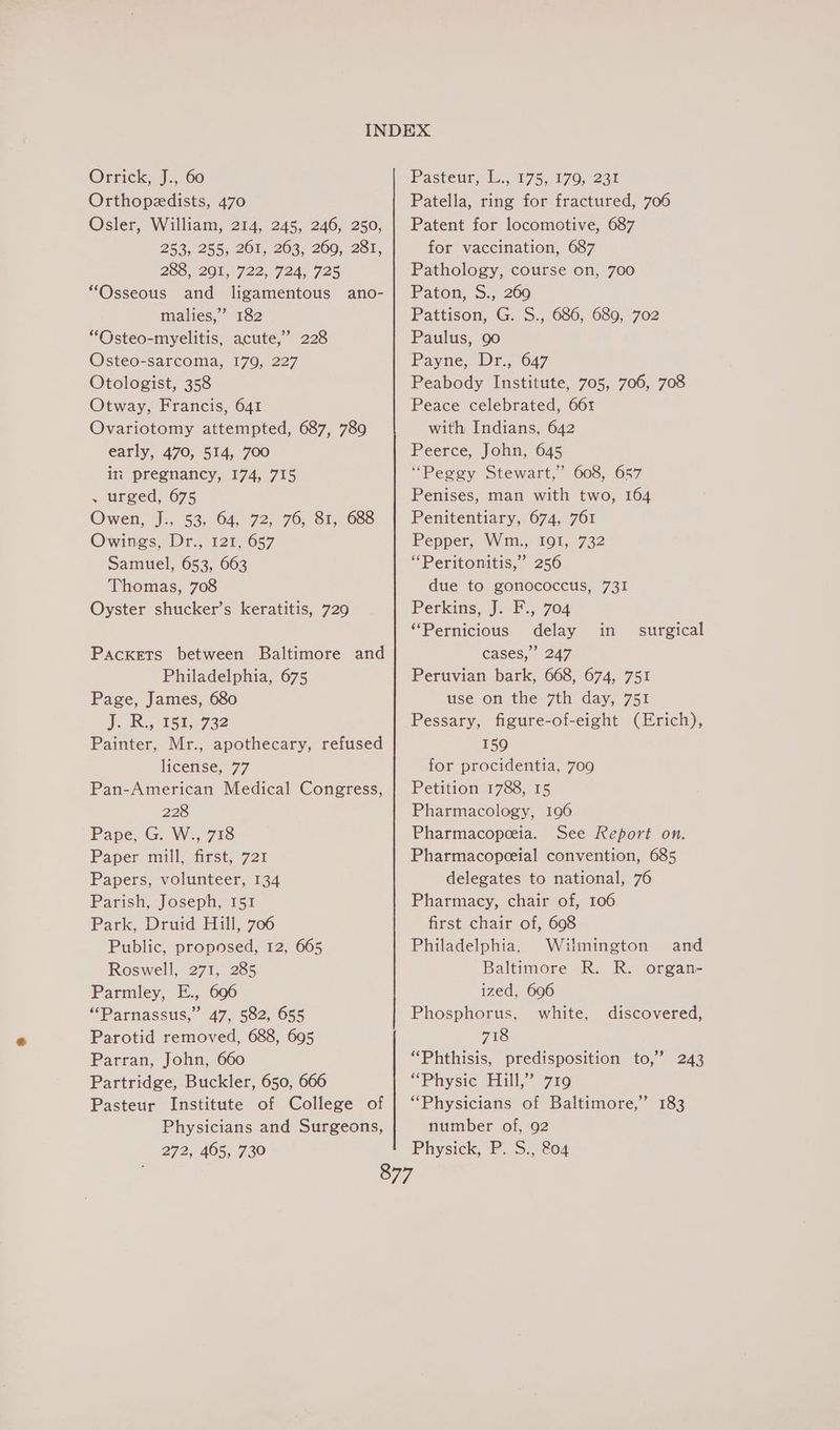 Orrick, J., 60 Orthopedists, 470 Osler, William, 214, 245, 246, 250, 253, 255, 201, 263, 269, 281, 285-205, 722, 724, 725 “Osseous and ligamentous ano- malies,” 182 “Osteo-myelitis, acute,” 228 Osteo-sarcoma, 179, 227 Otologist, 358 Otway, Francis, 641 Ovariotomy attempted, 687, 789 early, 470, 514, 700 ini pregnancy, 174, 715 . urged, 675 Owen, J., 53, 64, 72, 76, 81, 688 Owings, Dr., 121,657 Samuel, 653, 663 Thomas, 708 Oyster shucker’s keratitis, 729 Packets between Baltimore and Philadelphia, 675 Page, James, 680 JR 151,732 Painter, Mr., apothecary, refused license, 77 Pan-American Medical Congress, 228 Pape, G. W., 718 Paper mill. first, 721 Papers, volunteer, 134 Parish, Joseph, 151 Park, Druid Hill, 706 Public, proposed, 12, 665 Roswell, 271, 285 Parmley, E., 696 “Parnassus,” 47, 582, 655 Parotid removed, 688, 695 Parran, John, 660 Partridge, Buckler, 650, 666 Pasteur Institute of College of Physicians and Surgeons, 272, 465, 730 Pasteur, Ib. 175,170, 23% Patella, ring for fractured, 706 Patent for locomotive, 687 for vaccination, 687 Pathology, course on, 700 Paton, S., 269 Pattison, G. S., 686, 689, 702 Paulus, 90 Payne, Dr., 647 Peabody Institute, 705, 706, 708 Peace celebrated, 661 with Indians, 642 Peerce, John, 645 “Peggy Stewart,” 608, 657 Penises, man with two, 164 Penitentiary, 674, 761 Pepper, Wm., 191, 732 “Peritonitis,” 256 due to gonococcus, 731 Perkins, J. F., 704 “Pernicious delay in cases,” 247 Peruvian bark, 668, 674, 751 use on the 7th day, 751 Pessary, figure-of-eight (Erich), 159 for procidentia, 709 Petition 1788, 15 Pharmacology, 196 Pharmacopeeia. See Report on. Pharmacopeeial convention, 685 delegates to national, 76 Pharmacy, chair of, 106 first chair of, 608 Philadelphia, Wilmington and Baltimore R. R. organ- ized, 6906 Phosphorus, white, 718 “Phthisis, predisposition to,’ 243 “Physic Hill)” 719 “Physicians of Baltimore,” 183 number of, 92 Physick, P. S., 804 surgical discovered,