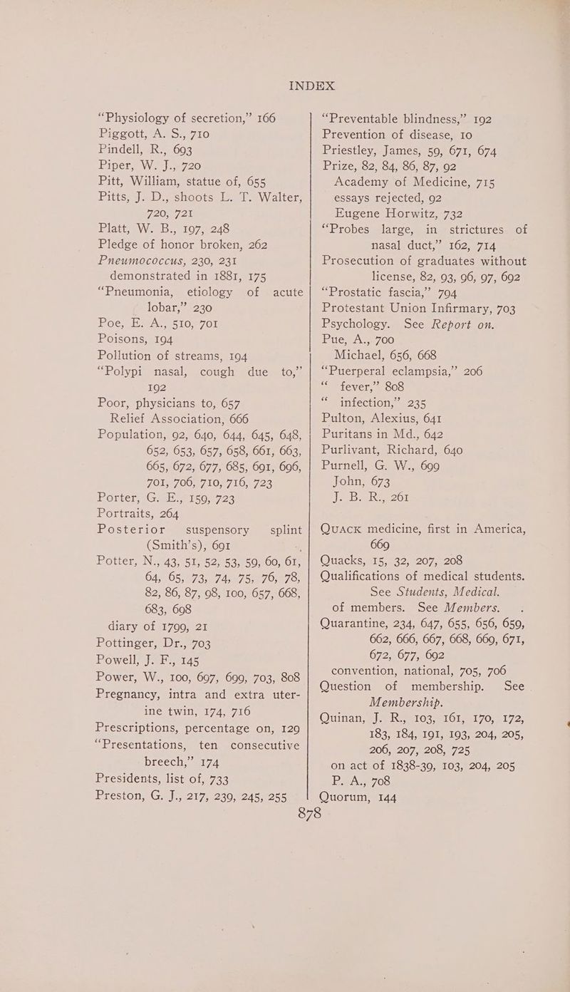 “Physiology of secretion,” 166 Piggott, A. S., 710 Pindell, R., 693 Piper, W. J.,720 Pitt, William, statue of, 655 Pitts aD shoots, 4-1 Walter; 720,721 Platt W.28. 107-248 Pledge of honor broken, 262 Pneumococcus, 230, 231 demonstrated in 1881, 175 “Pneumonia, etiology of lobar,” 230 Poem isey.5 10.2761 Poisons, 194 Pollution of streams, 194 “Polypi nasal, cough due to, 192 Poor, physicians to, 657 Relief Association, 666 Population, 92, 640, 644, 645, 648, 652, 653, 657, 658, 661, 663, 665, 672, 677, 685, 691, 696, 708700, 7107716, 723 Porter, 1G 2 me 1s04 723 Portraits, 264 Posterior acute ” suspensory splint (Smith’s), 691 “ Potter, N2742,151- 5225355050001, 64; 95,973, 7458757079307; 82, 86, 87, 98, 100, 657, 668, 683, 608 diary of 81700, 24 Pottinger, Dr., 703 Powell, J. F., 145 Power, W., 100, 697, 699, 703, 808 Pregnancy, intra and extra uter- ine twin, 174, 716 Prescriptions, percentage on, 129 “Presentations, ten consecutive breech,” 174 Presidents, list of, 733 “Preventable blindness,” 192 Prevention of disease, 10 Priestley, James, 50, 671, 674 Prize;,92, 847-5687, 102 Academy of Medicine, 715 essays rejected, 92 Eugene Horwitz, 732 “Probes large, in strictures of nasal duct,’ 162, 714 Prosecution of graduates without license, 82, 93, 96, 97, 692 “Prostatic fascia,’ 704 Protestant Union Infirmary, 703 Psychology. See Report on. Pue, A.,. 700 Michael, 656, 668 “Puerperal eclampsia,” 206 “fever,” 808 infection,’ 235 Pulton, Alexius, 641 Puritans in Md., 642 Purlivant, Richard, 640 Purnell, G. W., 609 John, 673 JacB eRe 201 ce Quack medicine, first in America, 669 Quacks, 15, 32, 207, 208 Qualifications of medical students. See Students, Medical. of members. See Members. Quarantine, 234, 647, 655, 656, 659, 662, 666, 667, 668, 669, 671, 672, 677, 692 convention, national, 705, 706 Question of membership. See Membership. Ouinan, ala Ree10y e101oe1 70, 3172 183; 7164810 15103 204;.205. 206, 207, 208, 725 on act of 1838-39, 103, 204, 205 PsA 70S