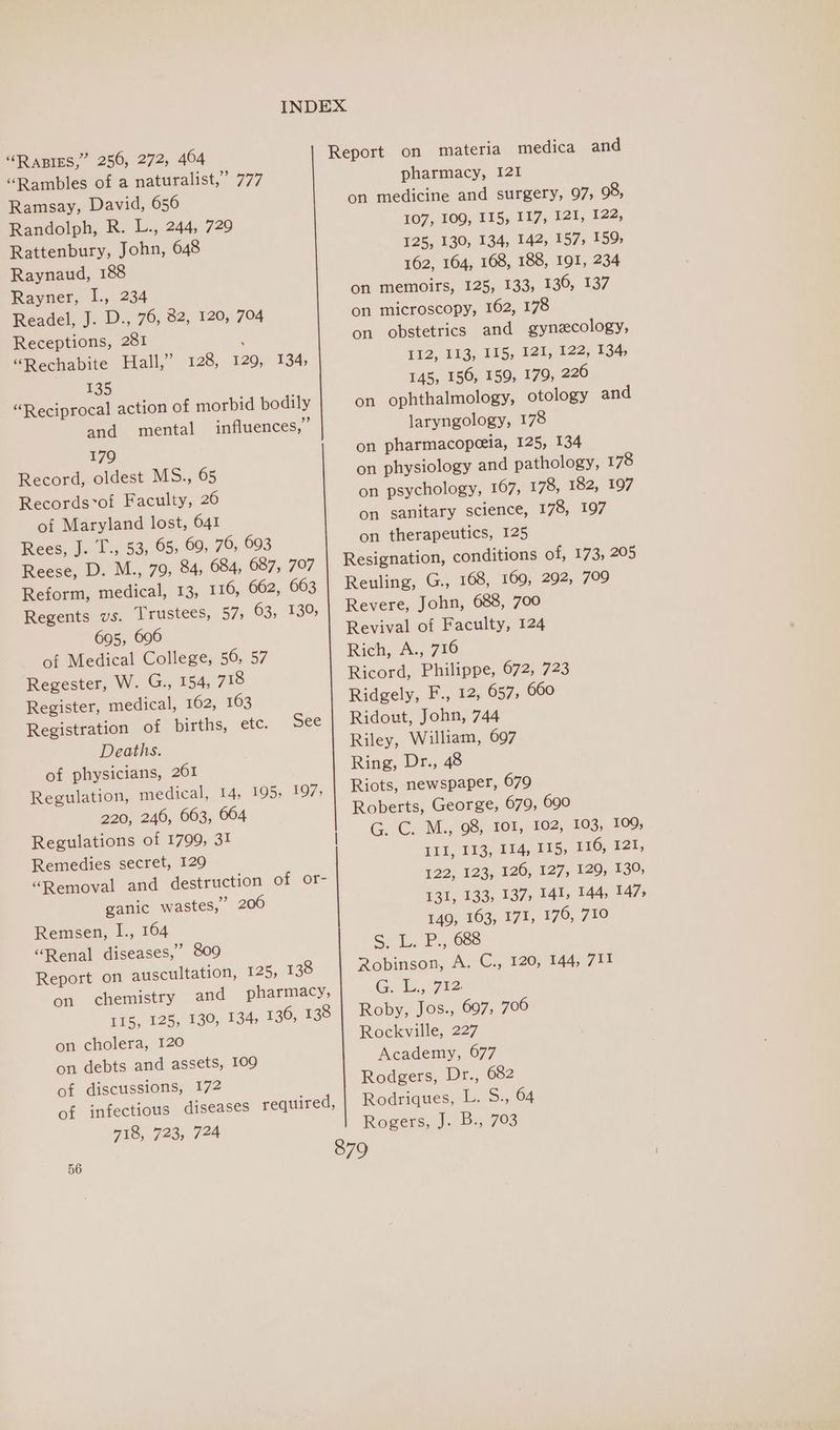 “Rapes,” 256, 272, 464 “Rambles of a naturalist,” 777 Ramsay, David, 656 Randolph, R. L., 244, 729 Rattenbury, John, 648 Raynaud, 188 Rayner, I., 234 Readel, J. D., 76, 82, 120, 704 Receptions, 281 “Rechabite Hall,” 128, 135 “Reciprocal action of morbid bodily and mental influences,” 179 Record, oldest MS., 65 Records*of Faculty, 26 of Maryland lost, 641 Rees, J. T., 53, 65, 69, 76, 693 Reese, D. M., 79, 84, 684, 687, 707 Reform, medical, 13, 116, 662, 663 Regents vs. Trustees, 57; 63, 130, 695, 696 of Medical College, 56, 57 Regester, W. G., 154, 718 Register, medical, 162, 163 Registration of bigths, etc. Deaths. of physicians, 261 Regulation, medical, 14, 195, 197; 220, 246, 663, 664 Regulations of 1799, 31! Remedies secret, 129 “Removal and destruction of or- ganic wastes,” 206 Remsen, I., 164 “Renal diseases,’ 809 Report on auscultation, 125, 138 on chemistry and pharmacy, I15, 125, 130, 134; 136, 138 on cholera, 120 on debts and assets, 109 of discussions, 172 of infectious diseases required, 718, 723, 724 120, 134, See Report on materia medica and pharmacy, 121 on medicine and surgery, 97, 98, 107, 109, 115, 117, 121, 122, 125, 130, 134, 142, 157, 159; 162, 164, 168, 188, 191, 234 on memoirs, 125, 133, 130, 137 on microscopy, 162, 178 on obstetrics and gynecology, 112, 113, 115, 121, 122, 134, 145, 156, 159, 179, 220 on ophthalmology, otology and laryngology, 178 on pharmacopeeia, 125, 134 on physiology and pathology, 178 on psychology, 167, 178, 182, 197 on sanitary science, 178, 197 on therapeutics, 125 Resignation, conditions of, 173, 205 Reuling, G., 168, 169, 292, 709 Revere, John, 688, 700 Revival of Faculty, 124 Rich, A., 716 Ricord, Philippe, 672, 723 Ridgely, F., 12, 657, 660 Ridout, John, 744 Riley, William, 697 Ring, Dr., 48 Riots, newspaper, 679 Roberts, George, 679, 690 G. C: M., 08, 101, 102, 103, 109; Lid, 183,114,215, £16; 121, 122, 123, 126, 127, 129, 130, 131, 133, 137, 141, 144, 147, 149, 163, 171, 176, 710 SL. P., 683 Robinson, A. C., 120, 144, 711 G. L., 712 Roby, Jos., 697, 706 Rockville, 227 Academy, 677 Rodgers, Dr., 682 Rodriques, L. S., 64 Rogers.) Bs, 793