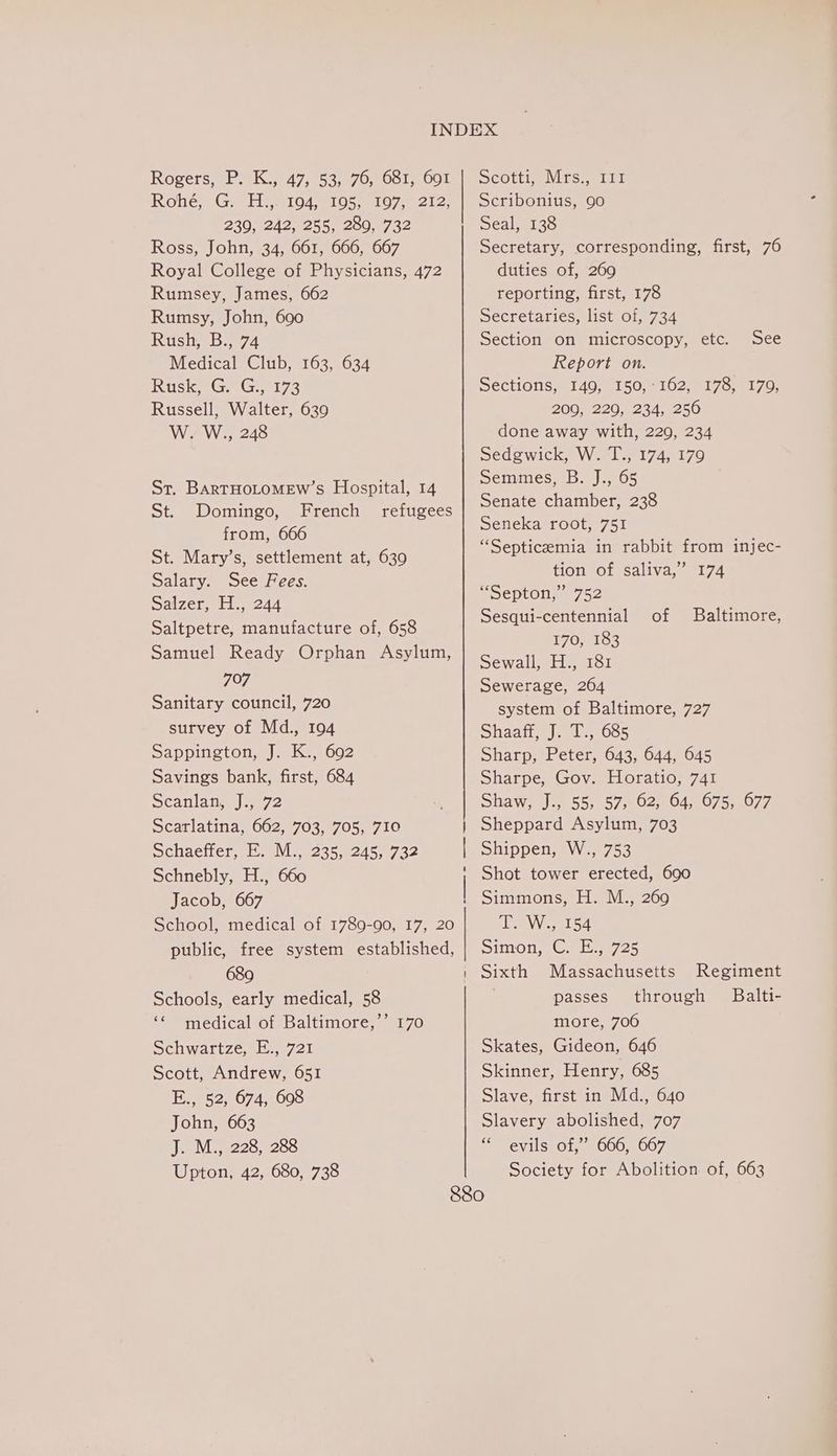 Rohé, G. H.,. 194, 195, 197, 212, 230, 242, 255, 280, 732 Ross, John, 34, 661, 666, 667 Royal College of Physicians, 472 Rumsey, James, 662 Rumsy, John, 690 Rush, B., 74 Medical Club, 163, 634 RuskaGs Gsii73 Russell, Walter, 639 W. W., 248 St. BarTHoLoMEw’s Hospital, 14 St. Domingo, French refugees from, 666 St. Mary’s, settlement at, 639 Salary. See Fees. Salzer, H., 244 Saltpetre, manufacture of, 658 Samuel Ready Orphan Asylum, 707 Sanitary council, 720 survey of Md., 194 Sappington, J. K., 692 Savings bank, first, 684 Scanlanejea72 Scarlatina,.002703.5705::710 Schaeffer, E. M., 235, 245, 732 | Schnebly, H., 660 | Jacob, 667 School, medical of 1789-90, 17, 20 public, free system established, 689 Schools, early medical, 58 ‘¢ medical of Baltimore,’’ 170 Schwartze, E., 721 Scott, Andrew, 651 Hevs2, 674,008 John, 663 J. M., 228, 288 Upton, 42, 680, 738 Scribonius, 90 Seal, 138 Secretary, corresponding, first, 76 duties of, 269 reporting, first, 178 Secretaries, list of, 734 Section on microscopy, etc. Report on. Sections, 149, 150,:162, 178, 179, 209, 220, 234, 256 done away with, 229, 234 Sedgwick, W. T., 174, 179 Semmes, B. J., 65 | Senate chamber, 238 Seneka root, 751 “Septicemia in rabbit from injec- tion of saliva,” 174 “Septon,” 752 Sesqui-centennial 170, 183 Sewall, H., 181 Sewerage, 264 system of Baltimore, 727 Shaafi, J; 15 685 Sharp, Peter, 643, 644, 645 Sharpe, Gov. Horatio, 741 Shaw, J., 55, 57, 62, 64, 675, 677 Sheppard Asylum, 703 Shippen, W., 753 Shot tower erected, 690 See of Baltimore, 1 ANGRY Simon, Gets 725 Sixth Massachusetts Regiment passes through Balti- more, 706 Skates, Gideon, 646 Skinner, Henry, 685 Slave, first in Md., 640 Slavery abolished, 707 * evils of,” 666, 667 Society for Abolition of, 663