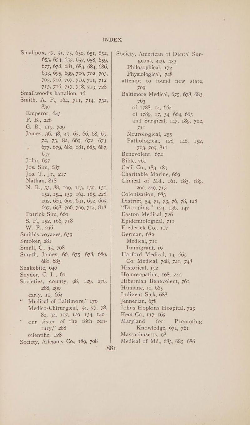 653, 654, 655, 657, 658, 659, 677, 678, 681, 683, 684, 686, 693, 695, 699, 700, 702, 703, JO5,. 700; 707, 710,711, 7i2 TAS G10) JAF. 71S, 710, 720 Smallwood’s battalion, 16 Simith, A. Po, 104, 711, 714, 732, 830 Emperor, 643 FL B., 228 G. B:, 110; 700 James, 36; 48, 40, 65, 66, 68, 60, 72,73, 82; 009, 072, 673, P 677, 679, 680, 681, 685, 687, 697 John, 657 Jos. Sim, 687 hos. Tir, 217 Nathan, 818 INeaiX.5 53, 0, 100, 213,750, 151, 152, 154, 159, 164, 165, 228, 292, 689, 690, 691, 692, 695, 697, 698, 706, 709, 714, 818 Patrick Sim, 660 S. P., 152, 166, 718 W. Foy 236 Smith’s voyages, 639 Smoker, 281 Smull C.; 35, 708 Smyth, James, 66, 675, 678, 680, 681, 685 Snakebite, 640 Snyder, C. L.,. 60 Societies, county, 98, 288, 290 early, 11, 664 “ Medical of Baltimore,” 170 Medico-Chirurgical, 54, 77, 78, 80, 04, 117, 720; 13455140 * our sister of the 18th. cen- tury,” 288 scientific, 128 Society, Allegany Co., 189, 708 120, »270, Zeons, 429, 433 Philosophical, 172 Physiological, 728 attempt to found new state, 709° Baltimore Medical, 675, 678, 683, 763 of 1788, 14, 664 of 1789, 17, 34, 664, 665 and Surgical, 147, 189, 702, wat Neurological, 255 Pathological, 128, 148, 152, 703, 709, SII Benevolent, 672 Bible, 761 Cecil 'Co.; 183; 186 Charitable Marine, 669 Clinical of Md., 161, 183, 180, 200, 249, 713 Colonization, 683 District, 54;°71)- 73,76, 73,c026 “Droopitig,.” 124, 136, 147 Easton Medical, 726 Epidemiological, 711 Frederick Cog 117 German, 682 Medical, 711 Immigrant, 16 Harford Medical, 13, 669 Co. ‘Medical, 708, 721, 748 Historical, 192 Homeopathic, 198, 242 Hibernian Benevolent, 761 Humane, 12, 665 Indigent Sick, 688 Jennerian, 678 Johns Hopkins Hospital, 723 Kent Co., 117, 165 Maryland tor Promoting Knowledge, 671, 761 Massachusetts, 98 Medical of Md., 683, 685, 686