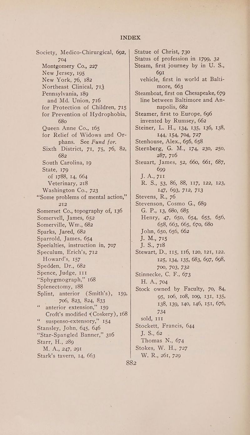 Society, Medico-Chirurgical, 692, 704 Montgomery Co., 227 New Jersey, 195 New York, 76, 182 Northeast Clinical, 713 Pennsylvania, 189 and Md. Union, 716 for Protection of Children, 715 for Prevention of Hydrophobia, 680 Queen, Anne Co., 165 for Relief of Widows and Or- phans. See Fund for. Sixthp District: 710750170. o2) 682 South Carolina, 19 State, 179 of 1788, 14, 664 Veterinary, 218 Washington Co., 723 “Some problems of mental action,” 212 Somerset Co., topography of, 136 Somervell, James, 652 Somerville, Wm., 682 Sparks, Jared, 682 Sparrold, James, 654 Specialties, instruction in, 707 Speculum, Erich’s, 712 Howard’s, 157 Spedden, Dr., 682 Spence, Judge, III “Sphygmograph,” 168 Splenectomy, 188 Splint, anterior (Smith’s), 706, 823, 824, 833 anterior extension,” 159 Croft’s modified ( Coskery), 168 suspenso-extensory,” 154 Stansley, John, 645, 646 “Star-Spangled Banner,” 316 Starr, b.200 M. A., 247, 201 Stark’s tavern, 14, 663 159, 73 “cc Statue of Christ, 730 Status of profession in 1799, 32 Steam, first journey by in U. S., 691 vehicle, first in world at Balti- more, 663 Steamboat, first on Chesapeake, 679 line between Baltimore and An- napolis, 682 Steamer, first to Europe, 696 invented by Rumsey, 662 Stemery lei tia4s beG ee eLao; 144, 154, 704, 727 Stenhouse, Alex., 656, 658 Sternberg, G. M., 174, 230, 250, 257.5710 Steuart, James, 52, 660, 661, 687, 699 JeA Lit Res Oe shoo MConm 7, al 22 msc 3) 147, 3003.07 12,1 753 Stevens, R., 76 Stevenson, Cosmo G., 689 GOL 13, 0S05085 Henry, 47, 650, 654, 655, 656, 658, 663, 665, 670, 680 John, 650, 656, 662 eve 15 Jo: e715 Stewart<Ds, 115, 110, 120,412 ate2 125, 134, 135, 683, 697, 608, 700, 703, 732 Stinnecke, C. F., 673 H. A., 704 Stock owned by Faculty, 70, 84, 95, 106, 108, 109, 131, 135; 138, 130, 140, 146, 151, 676, 734 sold, III Stockett, Francis, 644 jk Shytsy Thomas N., 674 StokesteVWatlleuy ey We k.201, 720