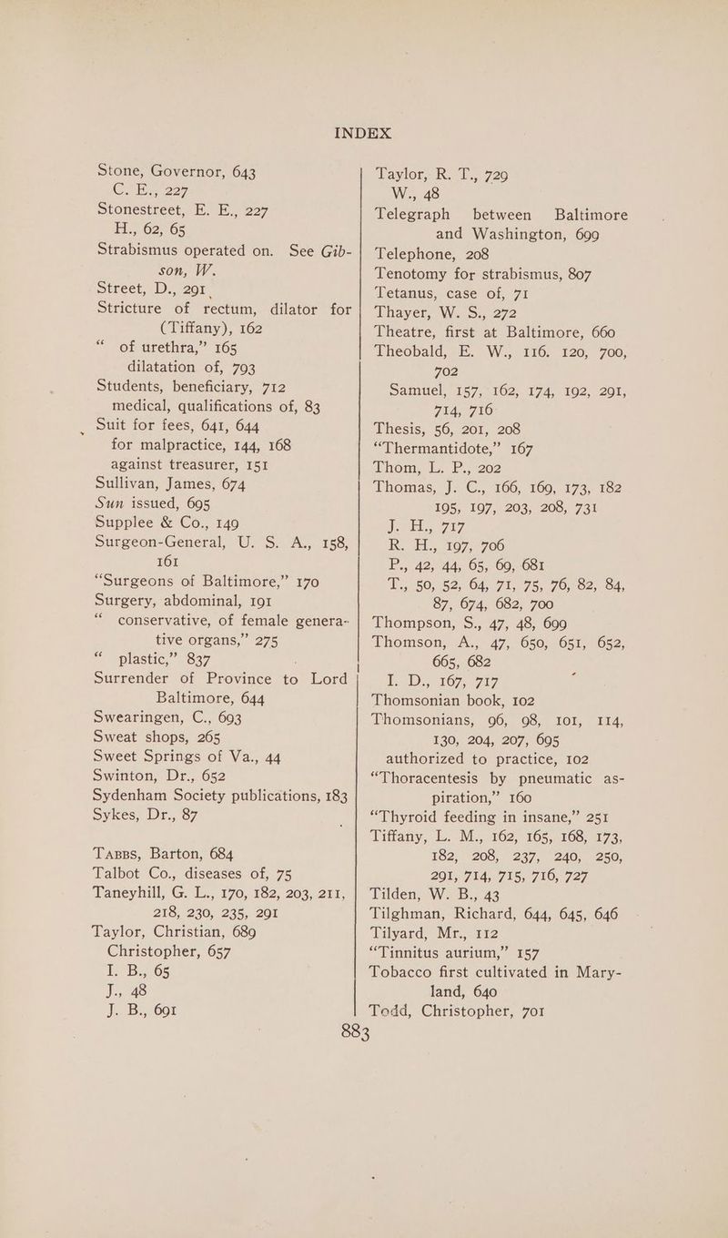 Stone, Governor, 643 Cue 227 Stonestreet, E. E., 227 Ft... 625-05 Strabismus operated on. See Gib- son, W. street, 0s 20r Stricture of rectum, dilator for (Tiffany), 162 of urethra,” 165 dilatation of, 793 Students, beneficiary, 712 medical, qualifications of, 83 Suit for fees, 641, 644 for malpractice, 144, 168 against treasurer, I51 Sullivan, James, 674 Sun issued, 695 Supplee &amp; Co., 149 Surgeon-General, U. S. A., 158, 161 “Surgeons of Baltimore,” 170 Surgery, abdominal, 191 “conservative, of female genera- tive organs,” 275 plastic,” 837 66 ce Baltimore, 644 Swearingen, C., 693 Sweat shops, 265 Sweet Springs of Va., 44 Swinton, Dr., 652 Sydenham Society publications, 183 Sykes, Dr., 87 Tasss, Barton, 684 Talbot Co., diseases of, 75 Taneyhill, G. L., 170, 182, 203, 211, 216, 230, 235, 201 Taylor, Christian, 689 Christopher, 657 EL, “B65 J., 48 J. Bi, Gor Daytor,: R. T., 726 W., 48 Telegraph between Baltimore and Washington, 699 Telephone, 208 Tenotomy for strabismus, 807 Tetanus, case of, 71 Thayer, W. S., 272 Theatre, first at Baltimore, 660 Theobald, E. W., 116. 120, 700, 702 Samuel, “157,102, 174, 102, 201; 714, 710 Thesis, 56, 201, 208 “Thermantidote,” 167 thom LL. P., 202 Thomas, J. GC... 166; 160, 173, 182 105, 197, 203, 208, 731 J. H., 717 Rk. EL, 107, 706 P., 42, 44, 65, 69, 681 Tsp) 252, 04, 71,75, 70,02, 8A, 87, 674, 682, 700 Thompson, S., 47, 48, 699 Thomson, .A., 47, 650, 651, 652, 665, 682 LD. 167, -7a7 Thomsonian book, 102 130, 204, 207, 695 authorized to practice, 102 “Thoracentesis by pneumatic as- piration,” 160 “Thyroid feeding in insane,” 251 Tiffany, tb. M.S) 162. 165. 163,173) 182, 208; 227, 240,. 250, 201, 714, 715, 716, 727 Tilden, W. B., 43 Tilghman, Richard, 644, 645, 646 Tilyard, Mr., 112 “Tinnitus aurium,” 157 Tobacco first cultivated in Mary- land, 640 Todd, Christopher, 7or ¢