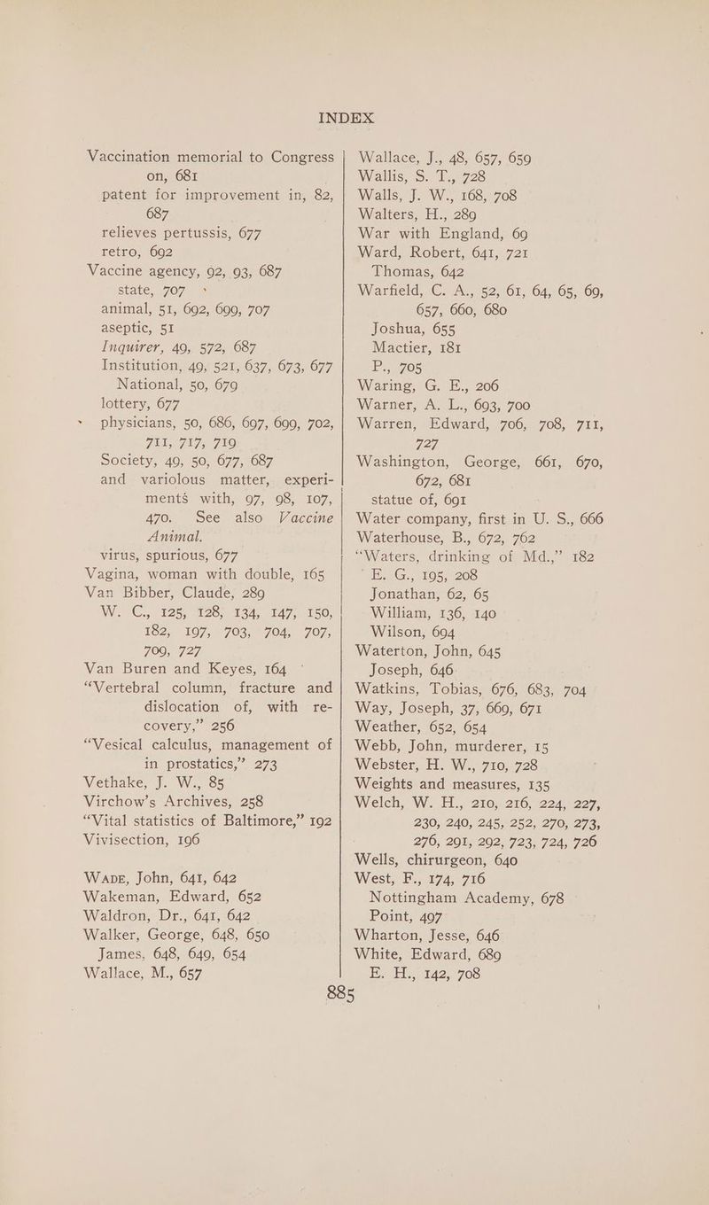 Vaccination memorial to Congress on, 681 } patent for improvement in, 82, 687 relieves pertussis, 677 retro, 692 Vaccine agency, 92, 93, 687 state, 707 animal, 51, 692, 699, 707 aseptic, 51 Inquirer, 49, 572, 687 Institution, 49, 521, 637, 673, 677 National, 50, 679 lottery, 677 physicians, 50, 686, 697, 699, 702, F3L07175, 719 Society, 40, 50, 677, 687 and variolous matter, experi- 470. See also Vaccine Animal. virus, spurious, 677° Vagina, woman with double, 165 Van Bibber, Claude, 289 WC... 925,928 134, 147.150; E62, 107, 703, * 704,707, 709, 727 Van Buren and Keyes, 164 “Vertebral column, fracture and dislocation of, with re- covery,” 256 “Vesical calculus, management of if. prostatics, 273 Vethake, J. W., 85 Virchow’s Archives, 258 “Vital statistics of Baltimore,” 192 Vivisection, 196 Wape, John, 641, 642 Wakeman, Edward, 652 Waldron, Dr., 641, 642 Walker, George, 648, 650 James, 648, 649, 654 Wallace, M., 657 Wallace, J., 48, 657, 6590 Wallis, S. T6728 Walls, J. W., 168, 708 Walters, H., 289 War with England, 69 Ward, Robert, 641, 721 Thomas, 642 Wartreld, C.. A; 52,161, 64; 65. Go, 657, 660, 680 Joshua, 655 Mactier, 181 P., 705 Waring, G. E., 206 Warner, A: L., 603; 700 Warren, Edward, 706, 708, 711, 727 Washington, George, 661, 670, 672, 681 statue of, 691 Water company, first in U. S., 666 Waterhouse, B., 672, 762 “Waters, drinking of Md.,”’ 182 tearG. 4165, -206 Jonathan; 62, 65 William, 136, 140 Wilson, 694 Waterton, John, 645 Joseph, 646. Watkins, Tobias, 676, 683, 704 Way, Joseph, 37, 669, 671 Weather, 652, 654 Webb, John, murderer, 15 Webster, H. W., 710, 728 Weights and measures, 135 Welch, W. H.,-210;. 216, 2245: 227; 230, 240, 245, 252, 270, 273, 276, 201, 202, 723, 724, 726 Wells, chirurgeon, 640 West, F., 174, 716 Nottingham Academy, 678 Point, 497 Wharton, Jesse, 646 White, Edward, 689 Ey Ul... 42) 708
